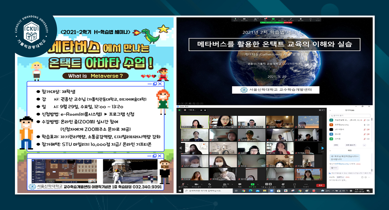 가톨릭관동대학교 2021-2학기 H+학습법 세미나 메타버스에서 만나는 온택트 아바타 수업! What is metaverse? 참가대상 : 재학생 강사 : 권종산 교수님 (가톨릭관동대학교, 미디어예술 대학) 일시 : 9월 29일, 수요일, 12:00~13:20 신청방법 : e-Room(이룸시스템) -> 프로그램 신청 수강방법 : 온라인 줌(ZOOM) 실시간 참여 (신청자에게 ZOOM주소 문자로 제공) 학습효과 : 자기관리역량, 소통공감역량, 디지털리터러시역량강화 참가혜택 : STU 마일리지 10,000점 지급 / 온라인 기프티콘 서울신학대학교 교수학습개발센터 이명직 기념관 1층 학습담당 032.340.9391 2021년 2차 학습법 세미나 메타버스를 활용한 온택트 교육의 이해와 실습 게더타운(Gathertown) 사용 및 활용법 권종산 (가톨릭 관동대학교 CG디자인학과) 2021.9.29 서울신학대학교 교수학습개발센터