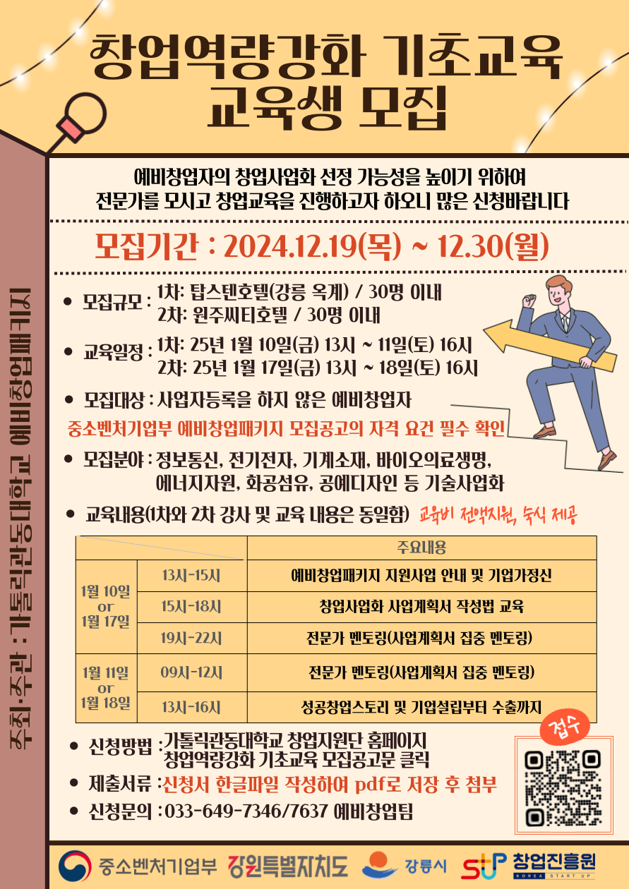창업역량강화 기초교육 교육생 모집,주최·주관 : 가톨릭관동대학교 예비창업패키지,예비창업자의 창업사업화 선정 가능성을 높이기 위하여 전문가를 모시고 창업교육을 진행하고자 하오니 많은 신청바랍니다모집기간:2024.12.19(목) ~ 12.30(월) •모집규모:1차: 탑스텐호텔(강릉 옥계) / 30명 이내 2차: 원주씨티호텔/30명 이내• 교육일정 : 1차: 25년 1월 10일(금) 13시 ~ 11일(토) 16시 2차: 25년 1월 17일(금) 13시 ~ 18일(토) 16시• 모집대상 : 사업자등록을 하지 않은 예비창업자,중소벤처기업부 예비창업패키지 모집공고의 자격 요건 필수 확인 • 모집분야: 정보통신, 전기전자, 기계소재, 바이오의료생명, 에너지자원, 화공섬유, 공예디자인 등 기술사업화• 교육내용(1차와 2차 강사 및 교육 내용은 동일함) 교육비 전액지원, 숙식 제공, 주요내용 1월 10일or1월 17일 13시~15시: 예비창업패키지 지원사업 안내 및 기업가정신,15시~18시:창업사업화 사업계획서 작성법 교육,19시~22시:전문가 멘토링(사업계획서 집중 멘토링)/1월 11일or1월 18일09시-12시:전문가 멘토링(사업계획서 집중 멘토링)13시~16시:성공창업스토리 및 기업설립부터 수출까지 • 신청방법 : 가톨릭관동대학교 창업지원단 홈페이지 '창업역량강화 기초교육 모집공고문 클릭 • 제출서류 : 신청서 한글파일 작성하여 pdf로 저장 후 첨부 • 신청문의 : 033-649-7346/7637 예비창업팀/접수 QR코드 창업역량강화 예비창업자 양성교육 https://form.naver.com/response/cVzEB8XhBIT10Twl7ULDuQ/중소벤처기업부 강원특별자치도,강릉시, 창업진흥원
