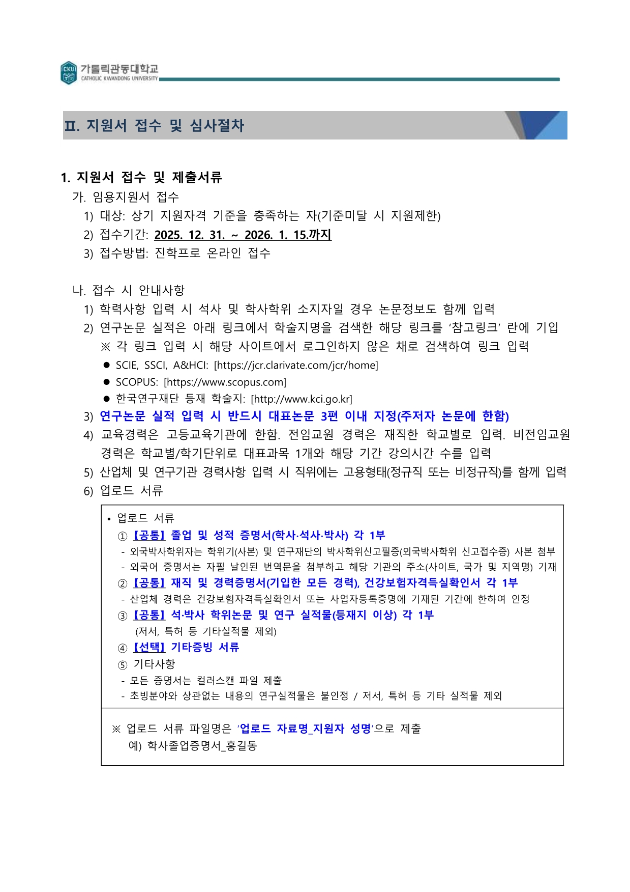 가톨릭관동대학교 교수초빙의 지원서 접수 및 제출 서류 안내 문서입니다. 상단에는 진학어플라이를 통한 온라인 접수 기간(2025. 12. 31. ~ 2026. 1. 15.)과 방법이 명시되어 있습니다. 중앙에는 연구 논문 실적 입력 시 참고할 학술지 검색 링크와 대표 논문 지정 등 6가지 안내 사항이 나열되어 있습니다. 하단 박스 안에는 졸업 및 성적 증명서, 재직 및 경력 증명서, 학위 논문 등 반드시 업로드해야 할 공통 서류와 선택 서류 목록이 상세히 기술되어 있으며, 파일명 작성 규칙 예시가 포함되어 있습니다.  [문서 상세 내용] Ⅱ. 지원서 접수 및 심사절차 1. 지원서 접수 및 제출서류  가. 임용지원서 접수  대상: 상기 지원자격 기준을 충족하는 자 (기준미달 시 지원제한)  접수기간: 2025. 12. 31. ~ 2026. 1. 15.까지  접수방법: 진학프로 온라인 접수  나. 접수 시 안내사항  학력사항 입력 시 석사 및 학사학위 소지자일 경우 논문정보도 함께 입력  연구논문 실적은 아래 링크에서 학술지명을 검색한 해당 링크를 '참고링크' 란에 기입  ※ 각 링크 입력 시 해당 사이트에서 로그인하지 않은 채로 검색하여 링크 입력  SCIE, SSCI, A&HCI: [https://jcr.clarivate.com/jcr/home]  SCOPUS: [https://www.scopus.com]  한국연구재단 등재 학술지: [http://www.kci.go.kr]  연구논문 실적 입력 시 반드시 대표논문 3편 이내 지정 (주저자 논문에 한함)  교육경력은 고등교육기관에 한함. 전임교원 경력은 재직한 학교별로 입력. 비전임교원 경력은 학교별/학기단위로 대표과목 1개와 해당 기간 강의시간 수를 입력  산업체 및 연구기관 경력사항 입력 시 직위에는 고용형태 (정규직 또는 비정규직)를 함께 입력  업로드 서류  [상세 업로드 서류 목록]  ① [공통] 졸업 및 성적 증명서 (학사&middot;석사&middot;박사) 각 1부  외국박사학위자는 학위기(사본) 및 연구재단의 박사학위신고필증(외국박사학위 신고접수증) 사본 첨부  외국어 증명서는 자필 날인된 번역문을 첨부하고 해당 기관의 주소(사이트, 국가 및 지역명) 기재  ② [공통] 재직 및 경력증명서(기입한 모든 경력), 건강보험자격득실확인서 각 1부  산업체 경력은 건강보험자격득실확인서 또는 사업자등록증명에 기재된 기간에 한하여 인정  ③ [공통] 석&middot;박사 학위논문 및 연구 실적물(등재지 이상) 각 1부  저서, 특허 등 기타실적물 제외  ④ [선택] 기타증빙 서류  ⑤ 기타사항  모든 증명서는 컬러스캔 파일 제출  초빙분야와 상관없는 내용의 연구실적물은 불인정 / 저서, 특허 등 기타 실적물 제외  ※ 업로드 서류 파일명은 '업로드 자료명_지원자 성명'으로 제출  예) 학사졸업증명서_홍길동