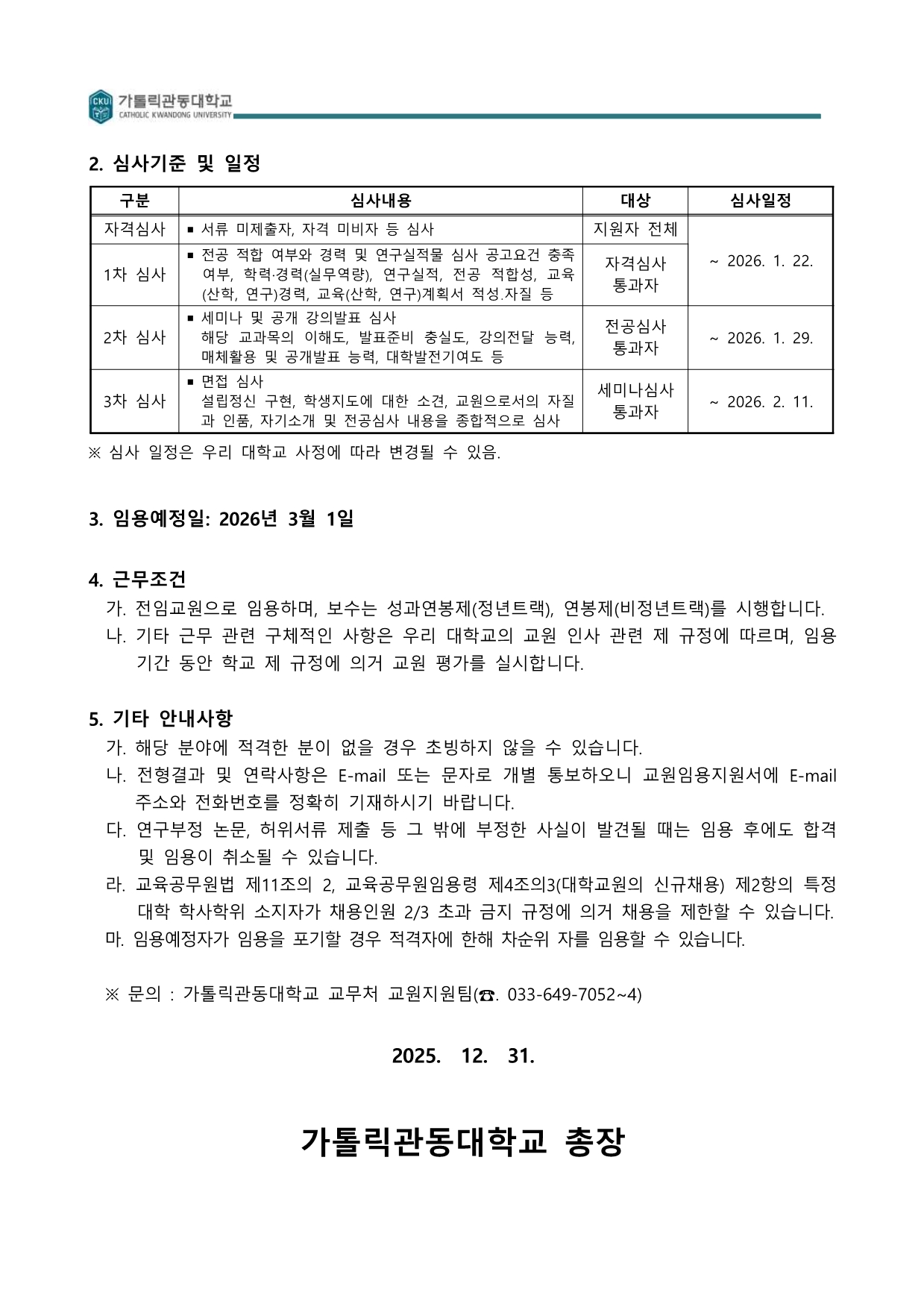 가톨릭관동대학교 교수초빙의 심사 단계, 임용 예정일, 근무 조건 및 기타 유의사항이 담긴 공고문 마지막 페이지입니다. 상단에는 자격심사부터 1차(전공), 2차(세미나 및 공개강의), 3차(면접) 심사까지의 단계별 내용과 일정이 표로 정리되어 있습니다. 중앙에는 2026년 3월 1일 임용 예정일과 성과급 연봉제 등 근무 조건이 명시되어 있으며, 하단에는 임용 취소 사유 및 문의처(교원지원팀 연락처)가 포함되어 있습니다. 하단 중앙에는 '2025. 12. 31. 가톨릭관동대학교 총장' 명의의 직인이 생략된 문구로 마무리됩니다.  [문서 상세 내용] 2. 심사기준 및 일정 심사 단계별 상세 안내:  자격심사  심사내용: 서류 미제출자, 자격 미비자 등 심사  대상: 지원자 전체  1차 심사  심사내용: 전공 적합 여부와 경력 및 연구실적물 심사 공고 요건 충족 여부, 학력&middot;경력(실무역량), 연구실적, 전공 적합성, 교육(산학, 연구)경력, 교육(산학, 연구)계획서 작성 자질 등  대상: 자격심사 통과자  심사일정: ~ 2026. 1. 22.까지  2차 심사  심사내용: 세미나 및 공개 강의발표 심사. 해당 교과목의 이해도, 발표준비 충실도, 강의전달 능력, 매체활용 및 공개발표 능력, 대학발전기여도 등  대상: 전공심사 통과자  심사일정: ~ 2026. 1. 29.까지  3차 심사  심사내용: 면접 심사. 설립정신 구현, 학생지도에 대한 소견, 교원으로서의 자질과 인품, 자기소개 및 전공심사 내용을 종합적으로 심사  대상: 세미나심사 통과자  심사일정: ~ 2026. 2. 11.까지  ※ 심사 일정은 우리 대학교 사정에 따라 변경될 수 있음.  3. 임용예정일: 2026년 3월 1일 4. 근무조건 가. 전임교원으로 임용하며, 보수는 성과연봉제(정년트랙), 연봉제(비정년트랙)를 시행합니다.  나. 기타 근무 관련 구체적인 사항은 우리 대학교의 교원 인사 관련 제 규정에 따르며, 임용 기간 동안 학교 제 규정에 의거 교원 평가를 실시합니다.  5. 기타 안내사항 가. 해당 분야에 적격한 분이 없을 경우 초빙하지 않을 수 있습니다.  나. 전형결과 및 연락사항은 E-mail 또는 문자로 개별 통보하오니 교원임용지원서에 E-mail 주소와 전화번호를 정확히 기재하시기 바랍니다.  다. 연구부정 논문, 허위서류 제출 등 그 밖에 부정한 사실이 발견될 때는 임용 후에도 합격 및 임용이 취소될 수 있습니다.  라. 교육공무원법 제11조의 2, 교육공무원임용령 제4조의3(대학교원의 신규채용) 제2항의 특정 대학 학사학위 소지자가 채용인원 2/3 초과 금지 규정에 의거 채용을 제한할 수 있습니다.  마. 임용예정자가 임용을 포기할 경우 적격자에 한해 차순위 자를 임용할 수 있습니다.  ※ 문의 : 가톨릭관동대학교 교무처 교원지원팀(☎. 033-649-7052~4)  2025. 12. 31.  가톨릭관동대학교 총장