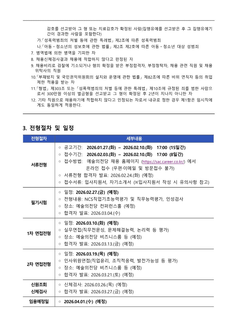 예술의전당 채용 공고문의 세 번째 페이지입니다. 상단에는 앞 페이지에서 이어진 채용 결격 사유의 세부 항목(성폭력 범죄, 병역 기피, 채용 비위, 부패방지법 위반 등)이 상세히 기술되어 있습니다. 중앙부터 하단까지는 '3. 전형절차 및 일정' 섹션이 표 형식으로 정리되어 있습니다. 2026년 1월 27일 공고를 시작으로 서류전형, 필기시험, 1차 및 2차 면접전형, 신원조회 및 신체검사를 거쳐 2026년 4월 1일 임용 예정일까지의 구체적인 전형별 일정과 장소, 주요 평가 내용이 상세히 안내되어 있습니다. 상세 내용은 다음과 같습니다.  &bull; 결격사유 (계속): &bull; 감호를 선고받아 그 형 또는 치료감호가 확정된 사람(집행유예를 선고받은 후 그 집행유예기간이 경과한 사람을 포함한다) &bull; 가. 「성폭력범죄의 처벌 등에 관한 특례법」 제2조에 따른 성폭력범죄 &bull; 나. 「아동&middot;청소년의 성보호에 관한 법률」 제2조 제2호에 따른 아동&middot;청소년 대상 성범죄 1. 병역법에 의한 병역을 기피한 자 1. 채용신체검사결과 채용에 적합하지 않다고 판정된 자 1. 채용비리로 검찰에 기소되거나 형의 확정들을 받은 부정합격자, 부정청탁자, 채용 관련 직원 및 채용 위탁사의 직원 1. 「부패방지 및 국민권익위원회의 설치와 운영에 관한 법률」 제82조에 따른 비위 면직자 등의 취업제한 적용을 받는 자 1. 「형법」 제303조 또는 「성폭력범죄의 처벌 등에 관한 특례법」 제10조에 규정된 죄를 범한 사람으로서 300만원 이상의 벌금형을 선고받고 그 형이 확정된 후 2년이 지나지 아니한 자 1. 기타 직원으로 채용하기에 적합하지 않다고 인정되는 자로서 내규로 정한 경우 제1항은 임시직에게도 동일하게 적용한다.   3. 전형절차 및 일정 &bull; 서류전형 &bull; 공고기간: 2026.01.27.(화) ~ 2026.02.10.(화) 17:00 (15일간) &bull; 접수기간: 2026.02.03.(화) ~ 2026.02.10.(화) 17:00 (8일간) &bull; 접수방법: 예술의전당 채용 홈페이지(https://sac.career.co.kr/)에서에서) 온라인 접수 (우편&middot;이메일 및 방문접수 불가) &bull; 서류전형 합격자 발표: 2026.02.24.(화) (예정) &bull; 접수서류: 입사지원서, 자기소개서 (※입사지원서 작성 시 유의사항 참고) 필기시험 &bull; 일정: 2026.02.27.(금) (예정) &bull; 전형내용: NCS직업기초능력평가 및 직무능력평가, 인성검사 &bull; 장소: 예술의전당 컨퍼런스홀 (예정) &bull; 합격자 발표: 2026.03.04.(수) 1차 면접전형 &bull; 일정: 2026.03.10.(화) (예정) &bull; 전형내용: 실무면접(직무전문성, 문제해결능력, 논리력 등 평가) &bull; 장소: 예술의전당 비즈니스룸 등 (예정) &bull; 합격자 발표: 2026.03.13.(금) (예정) 2차 면접전형 &bull; 일정: 2026.03.19.(목) (예정) &bull; 전형내용: 인사위원회면접(직업윤리, 조직적응력, 발전가능성 등 평가) &bull; 장소: 예술의전당 비즈니스룸 등 (예정) &bull; 합격자 발표: 2026.03.21.(토) (예정) 신원조회 및 신체검사 &bull; 신체검사: 2026.03.26.(목) (예정) &bull; 합격자 발표: 2026.03.27.(금) (예정) 임용예정일: 2026.04.01.(수) (예정)