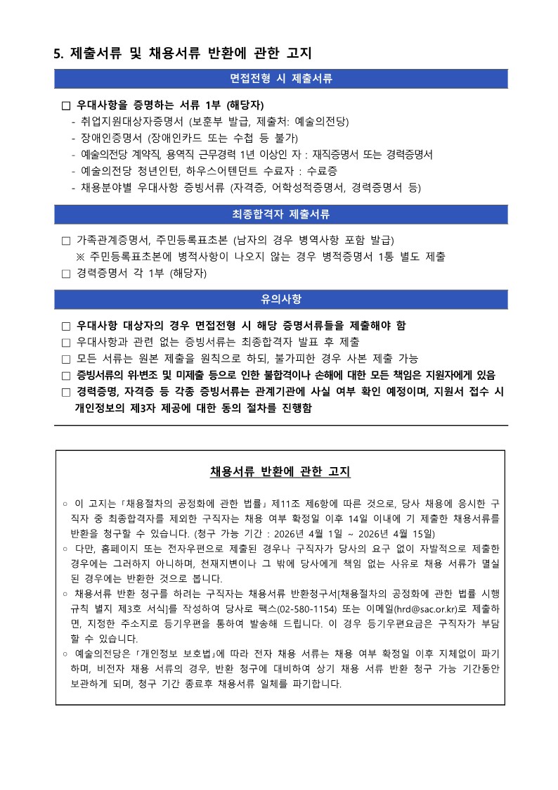 예술의전당 채용 공고문의 마지막 페이지인 '5. 제출서류 및 채용서류 반환에 관한 고지'입니다. 상단에는 면접전형 시와 최종합격자 발표 후 각각 제출해야 할 증빙서류 목록과 유의사항이 파란색 헤더가 있는 목록 형식으로 기재되어 있습니다. 하단에는 '채용서류 반환에 관한 고지'라는 제목의 박스가 있으며, 「채용절차의 공정화에 관한 법률」에 따른 서류 반환 청구 기간(2026년 4월 1일 ~ 4월 15일), 청구 방법(이메일, 팩스), 그리고 미반환 서류의 파기 절차 등이 상세히 안내되어 있습니다. 상세 내용은 다음과 같습니다.  5. 제출서류 및 채용서류 반환에 관한 고지 [면접전형 시 제출서류] &bull; 우대사항을 증명하는 서류 1부 (해당자) &bull; 취업지원대상자증명서 (보훈부 발급, 제출처: 예술의전당) &bull; 장애인증명서 (장애인카드 또는 수첩 등 불가) &bull; 예술의전당 계약직, 용역직 근무경력 1년 이상인 자: 재직증명서 또는 경력증명서 &bull; 예술의전당 청년인턴, 하우스어텐던트 수료자: 수료증 &bull; 채용분야별 우대사항 증빙서류 (자격증, 어학성적증명서, 경력증명서 등) [최종합격자 제출서류] &bull; 가족관계증명서, 주민등록표초본 (남자의 경우 병역사항 포함 발급) &bull; ※ 주민등록표초본에 병역사항이 나오지 않는 경우 병적증명서 1통 별도 제출 경력증명서 각 1부 (해당자) [유의사항] &bull; 우대사항 대상자의 경우 면접전형 시 해당 증명서류들을 제출해야 함 &bull; 우대사항과 관련 없는 증빙서류는 최종합격자 발표 후 제출 &bull; 모든 서류는 원본 제출을 원칙으로 하되, 불가피한 경우 사본 제출 가능 &bull; 증빙서류의 위&middot;변조 및 미제출 등으로 인한 불합격이나 손해에 대한 모든 책임은 지원자에게 있음 &bull; 경력증명, 자격증 등 각종 증빙서류는 관계기관에 사실 여부 확인 예정이며, 지원서 접수 시 개인정보의 제3자 제공에 대한 동의 절차를 진행함   [채용서류 반환에 관한 고지] &bull; 이 고지는 「채용절차의 공정화에 관한 법률」 제11조 제6항에 따른 것으로, 당사 채용에 응시한 구직자 중 최종합격자를 제외한 구직자는 채용 여부 확정일 이후 14일 이내에 기 제출한 채용서류를 반환을 청구할 수 있습니다. (청구 가능 기간: 2026년 4월 1일 ~ 2026년 4월 15일) &bull; 다만, 홈페이지 또는 전자우편으로 제출된 경우나 구직자가 당사의 요구 없이 자발적으로 제출한 경우에는 그러하지 아니하며, 천재지변이나 그 밖에 당사에게 책임 없는 사유로 채용 서류가 멸실된 경우에는 반환한 것으로 봅니다. &bull; 채용서류 반환 청구를 하려는 구직자는 채용서류 반환청구서[채용절차의 공정화에 관한 법률 시행규칙 별지 제3호 서식]를 작성하여 당사로 팩스(02-580-1154) 또는 이메일(hrd@sac.or.kr)로 제출하면, 지정한 주소지로 등기우편을 통하여 발송해 드립니다. 이 경우 등기우편요금은 구직자가 부담할 수 있습니다. &bull; 예술의전당은 「개인정보 보호법」에 따라 전자 채용 서류는 채용 여부 확정일 이후 지체 없이 파기하며, 비전자 채용 서류의 경우, 반환 청구에 대비하여 상기 채용 서류 반환 청구 가능 기간 동안 보관하게 되며, 청구 기간 종료 후 채용서류 일체를 파기합니다.