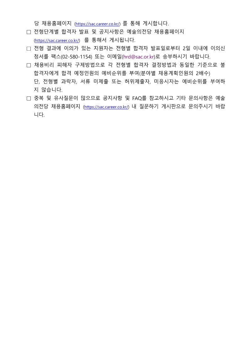 예술의전당 2026년 1차 블라인드 직원 채용 공고의 최종 안내 페이지입니다. 전형 단계별 합격자 발표 확인 방법, 전형 결과에 대한 이의신청 절차(발표일로부터 2일 이내), 채용 비위 피해자 구제 방법(예비 순위 부여), 그리고 중복 및 유사 질문에 대비한 FAQ 확인 안내 등 지원자가 마지막으로 숙지해야 할 행정적인 절차와 문의처 정보가 불렛 포인트 형식으로 나열되어 있습니다. 상세 내용은 다음과 같습니다.  당 채용홈페이지(https://sac.career.co.kr/)를를) 통해 게시합니다. 전형단계별 합격자 발표 및 공지사항은 예술의전당 채용홈페이지(https://sac.career.co.kr/)를를) 통해서 게시됩니다. 전형 결과에 이의가 있는 지원자는 전형별 합격자 발표일로부터 2일 이내에 이의신청서를 팩스(02-580-1154) 또는 이메일(hrd@sac.or.kr)로 송부하시기 바랍니다. 채용비리 피해자 구제방법으로 각 전형별 합격자 결정방법과 동일한 기준으로 불합격자에게 합격 예정인원의 예비순위를 부여(분야별 채용계획인원의 2배수) 합니다. &bull; 단, 전형별 과락자, 서류 미제출 또는 허위제출자, 미응시자는 예비순위를 부여하지 않습니다. 중복 및 유사질문이 많으므로 공지사항 및 FAQ를 참고하시고 기타 문의사항은 예술의전당 채용홈페이지(https://sac.career.co.kr/) 내 질문하기 게시판으로 문의주시기 바랍니다.