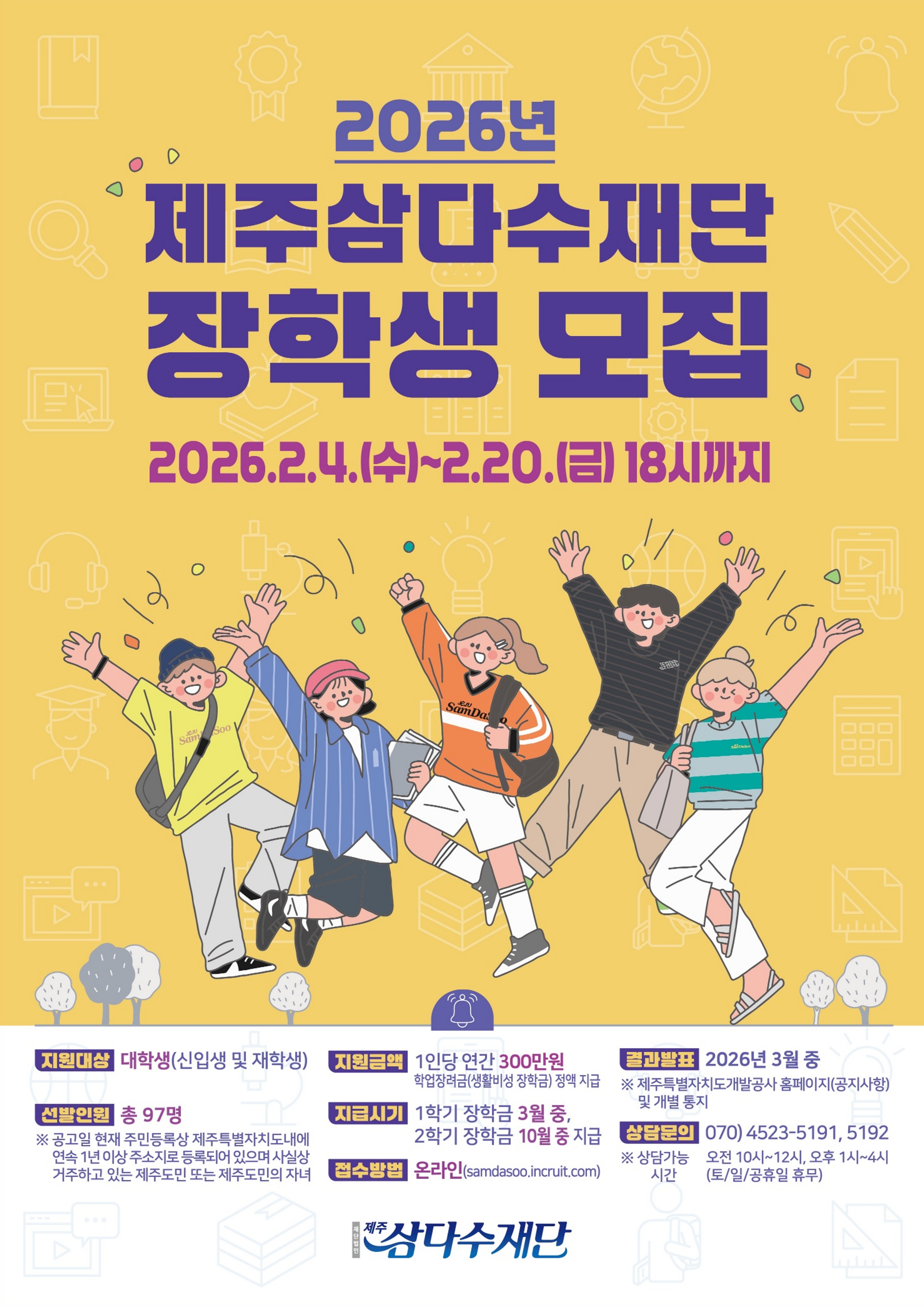 2026년 제주삼다수재단 장학생 모집. 2026.2.4.(수)~2.20.(금) 18시까지. 지원대상: 대학생(신입생 및 재학생). 선발인원: 총 97명. ※ 공고일 현재 주민등록상 제주특별자치도내에 연속 1년 이상 주소지로 등록되어 있으며 사실상 거주하고 있는 제주도민 또는 제주도민의 자녀. 지원금액: 1인당 연간 300만원 학업장려금(생활비성 장학금) 정액 지급. 지급시기: 1학기 장학금 3월 중, 2학기 장학금 10월 중 지급. 접수방법: 온라인(samdasoo.incruit.com). 결과발표: 2026년 3월 중. ※ 제주특별자치도개발공사 홈페이지(공지사항) 및 개별 통지. 상담문의: 070) 4523-5191, 5192. ※ 상담가능시간: 오전 10시~12시, 오후 1시~4시 (토/일/공휴일 휴무). 제주삼다수재단