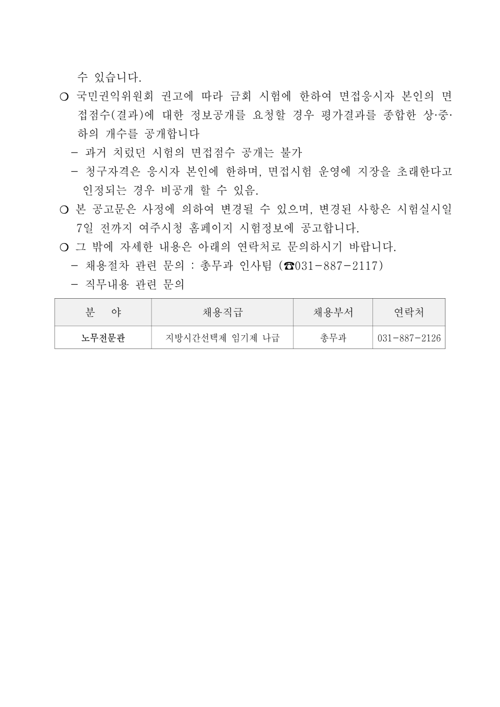 수 있습니다. ？ 국민권익위원회 권고에 따라 금회 시험에 한하여 면접응시자 본인의 면접점수 (결과)에 대한 정보공개를 요청할 경우 평가결과를 종합한 상&middot;중&middot;하의 개수를 공개합니다 - 과거 치렀던 시험의 면접점수 공개는 불가 - 청구자격은 응시자 본인에 한하며, 면접시험 운영에 지장을 초래한다고 인정 되는 경우 비공개 할 수 있음. ？ 본 공고문은 사정에 의하여 변경될 수 있으며, 변경된 사항은 시험실시일 7일 전까지 여주시청 홈페이지 시험정보에 공고합니다. ？ 그 밖에 자세한 내용은 아래의 연락처로 문의하시기 바랍니다. - 채용절차 관련 문의 : 총무과 인사팀 (☎031-887-2117) - 직무내용 관련 문의 분 야 채용직급 채용부서 연락처 노무전문관 지방시간선택제 임기제 나급 총무과 031-887-2126