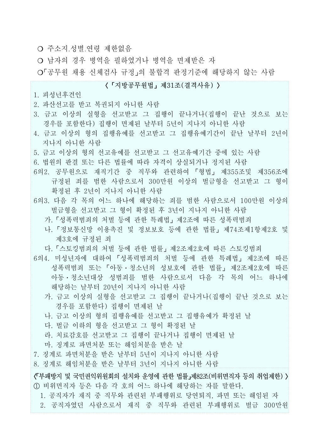 ？ 주소지？성별？연령 제한없음 ？ 남자의 경우 병역을 필하였거나 병역을 면제받은 자 ？「공무원 채용 신체검사 규정」의 불합격 판정기준에 해당하지 않는 사람 〈 「지방공무원법」 제31조(결격사유) 〉 1. 피성년후견인 2. 파산선고를 받고 복권되지 아니한 사람 3. 금고 이상의 실형을 선고받고 그 집행이 끝나거나(집행이 끝난 것으로 보는 경우를 포함한다) 집행이 면제된 날부터 5년이 지나지 아니한 사람 4. 금고 이상의 형의 집행유예를 선고받고 그 집행유예기간이 끝난 날부터 2년이 지나지 아니한 사람 5. 금고 이상의 형의 선고유예를 선고받고 그 선고유예기간 중에 있는 사람 6. 법원의 판결 또는 다른 법률에 따라 자격이 상실되거나 정지된 사람 6의2. 공무원으로 재직기간 중 직무와 관련하여 「형법」 제355조및 제356조에 규정된 죄를 범한 사람으로서 300만원 이상의 벌금형을 선고받고 그 형이 확정된 후 2년이 지나지 아니한 사람 6의3. 다음 각 목의 어느 하나에 해당하는 죄를 범한 사람으로서 100만원 이상의 벌금형을 선고받고 그 형이 확정된 후 3년이 지나지 아니한 사람 가. 「성폭력범죄의 처벌 등에 관한 특례법」 제2조에 따른 성폭력범죄 나. 「정보통신망 이용촉진 및 정보보호 등에 관한 법률」 제74조제1항제2호 및 제3호에 규정된 죄 다. 「스토킹범죄의 처벌 등에 관한 법률」 제2조제2호에 따른 스토킹범죄 6의4. 미성년자에 대하여 「성폭력범죄의 처벌 등에 관한 특례법」 제2조에 따른 성폭력범죄 또는 「아동ㆍ청소년의 성보호에 관한 법률」 제2조제2호에 따른 아동ㆍ청소년대상 성범죄를 범한 사람으로서 다음 각 목의 어느 하나에 해당하는 날부터 20년이 지나지 아니한 사람 가. 금고 이상의 실형을 선고받고 그 집행이 끝나거나(집행이 끝난 것으로 보는 경우를 포함한다) 집행이 면제된 날 나. 금고 이상의 형의 집행유예를 선고받고 그 집행유예가 확정된 날 다. 벌금 이하의 형을 선고받고 그 형이 확정된 날 라. 치료감호를 선고받고 그 집행이 끝나거나 집행이 면제된 날 마. 징계로 파면처분 또는 해임처분을 받은 날 7. 징계로 파면처분을 받은 날부터 5년이 지나지 아니한 사람 8. 징계로 해임처분을 받은 날부터 3년이 지나지 아니한 사람 〈「부패방지 및 국민권익위원회의설치와 운영에 관한 법률」제82조(비위면직자 등의 취업제한) 〉 ① 비위면직자 등은 다음 각 호의 어느 하나에 해당하는 자를 말한다. 1. 공직자가 재직 중 직무와 관련된 부패행위로 당연퇴직, 파면 또는 해임된 자 2. 공직자였던 사람으로서 재직 중 직무와 관련된 부패행위로 벌금 300만원 이상의 형의