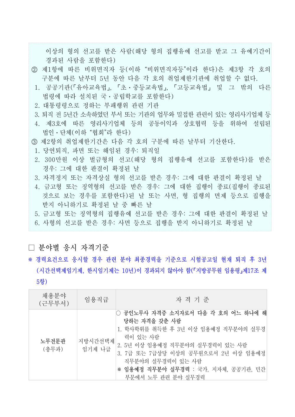 선고를 받은 사람(해당 형의 집행유예 선고를 받고 그 유예기간이 경과된 사람을 포함한다) ② 제1항에 따른 비위면직자 등(이하 &ldquo;비위면직자등&rdquo;이라 한다)은 제3항 각 호의 구분에 따른 날부터 5년 동안 다음 각 호의 취업제한기관에 취업할 수 없다. 1. 공공기관(「유아교육법」, 「초ㆍ중등교육법」, 「고등교육법」 및 그 밖의 다른 법령에 따라 설치된 국ㆍ공립학교를 포함한다) 2. 대통령령으로 정하는 부패행위 관련 기관 3. 퇴직 전 5년간 소속하였던 부서 또는 기관의 업무와 밀접한 관련이 있는 영리사기업체 등 4. 제3호에 따른 영리사기업체 등의 공동이익과 상호협력 등을 위하여 설립된 법인ㆍ단체(이하 &ldquo;협회&rdquo;라 한다) ③ 제2항의 취업제한기간은 다음 각 호의 구분에 따른 날부터 기산한다. 1. 당연퇴직, 파면 또는 해임된 경우: 퇴직일 2. 300만원 이상 벌금형의 선고(해당 형의 집행유예 선고를 포함한다)를 받은 경우: 그에 대한 판결이 확정된 날 3. 자격정지 또는 자격상실 형의 선고를 받은 경우: 그에 대한 판결이 확정된 날 4. 금고형 또는 징역형의 선고를 받은 경우: 그에 대한 집행이 종료(집행이 종료된 것으로 보는 경우를 포함한다)된 날 또는 사면, 형 집행의 면제 등으로 집행을 받지 아니하기로 확정된 날 중 빠른 날 5. 금고형 또는 징역형의 집행유예 선고를 받은 경우: 그에 대한 판결이 확정된 날 6. 사형의 선고를 받은 경우: 사면 등으로 집행을 받지 아니하기로 확정된 날 □ 분야별 응시 자격기준 ※ 경력요건으로 응시할 경우 관련 분야 최종경력을 기준으로 시험공고일 현재 퇴직 후 3년(시간 선택제임기제, 한시임기제는 10년)이 경과되지 않아야 함(「지방공무원 임용령」제17조 제5항)채용분야 (근무부서) 임용직급 자 격 기 준 노무전문관 (총무과) 지방시간선택제 임기제 나급 ○ 공인노무사 자격증 소지자로서 다음 각 호의 어느 하나에 해당하는 자격을 갖춘 사람 1. 학사학위를 취득한 후 3년 이상 임용예정 직무분야의 실무경력이 있는 사람 2. 5년 이상 임용예정 직무분야의 실무경력이 있는 사람 3. 7급 또는 7급상당 이상의 공무원으로서 2년 이상 임용예정 직무분 야의 실무경력이 있는 사람 ※ 임용예정 직무분야 실무경력 : 국가, 지자체, 공공기관, 민간부문에 서 노무 관련 분야 실무경력 ？ 자격요건에 해당하는 경력 및 자격증은 면접시험 예정일을 기준으로 유효하여야함