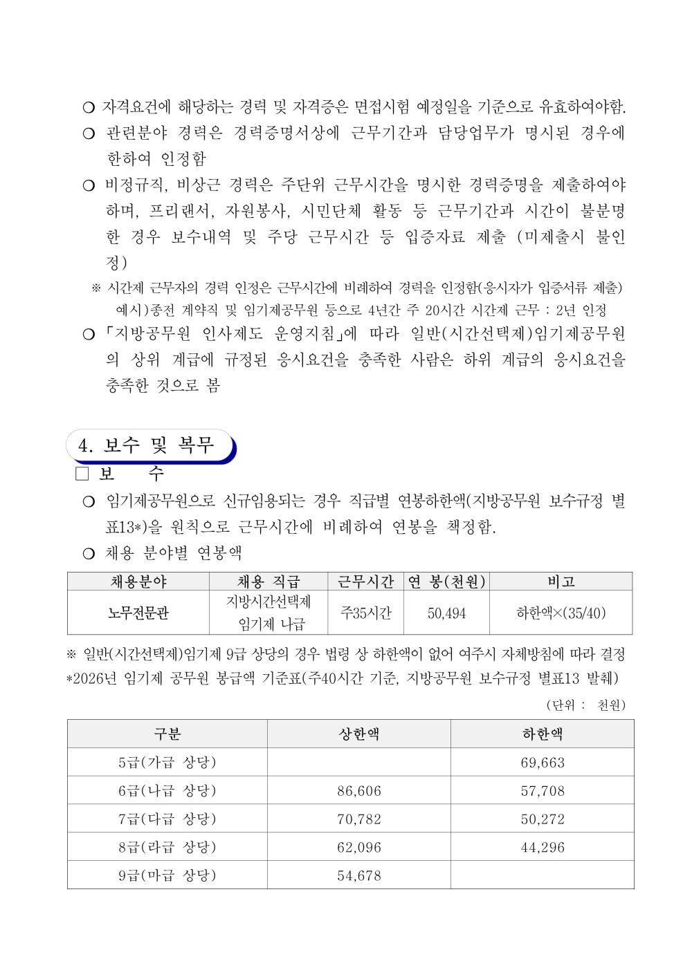 ？ 관련분야 경력은 경력증명서상에 근무기간과 담당업무가 명시된 경우에 한하여 인정함 ？ 비정규직, 비상근 경력은 주단위 근무시간을 명시한 경력증명을 제출하여야 하며, 프리랜서, 자원봉사, 시민단체 활동 등 근무기간과 시간이 불분명한 경우 보수 내역 및 주당 근무시간 등 입증자료 제출 (미제출시 불인정) ※ 시간제 근무자의 경력 인정은 근무시간에 비례하여 경력을 인정함(응시자가 입증서류 제출) 예시)종전 계약직 및 임기제공무원 등으로 4년간 주 20시간 시간제 근무 : 2년 인정 ？ 「지방공무원 인사제도 운영지침」에 따라 일반(시간선택제)임기제공무원의 상위 계급에 규정된 응시요건을 충족한 사람은 하위 계급의 응시요건을 충족한 것으로 봄 4. 보수 및 복무 □ 보 수 ？ 임기제공무원으로신규임용되는경우 직급별연봉하한액(지방공무원보수규정별표13*)을 원칙으로 근무시간에 비례하여 연봉을 책정함. ？ 채용 분야별 연봉액 채용분야 채용 직급 근무시간 연 봉(천원) 비고 노무전문관 지방시간선택제 임기제 나급 주35시간 50,494 하한액&times;(35/40) ※ 일반(시간선택제)임기제 9급 상당의 경우 법령 상 하한액이 없어 여주시 자체방침에 따라 결정 *2026년 임기제 공무원 봉급액 기준표(주40시간 기준, 지방공무원 보수규정 별표13 발췌) (단위 : 천원) 구분 상한액 하한액 5급(가급 상당) 69,663 6급(나급 상당) 86,606 57,708 7급(다급 상당) 70,782 50,272 8급(라급 상당) 62,096 44,296 9급(마급 상당) 54,678 ？ 연봉 외 급여 : 「지방공무원 수당 등에 관한 규정」에 따라 지급 ※ 가족수당, 초과근무수당, 연가보상비, 직급보조비, 정액급식비 등 ※ 고용보험 임의가입 시기 안내 : 임기제 공무원은 본인이 희망할 경우, 임용된 날부터 3개월 이내에 고용보험 에 가입할 수 있으며, 동 기간이 지났을 경우에는 가입 할 수 없음 (고용보험법 시행령 제3조의2)