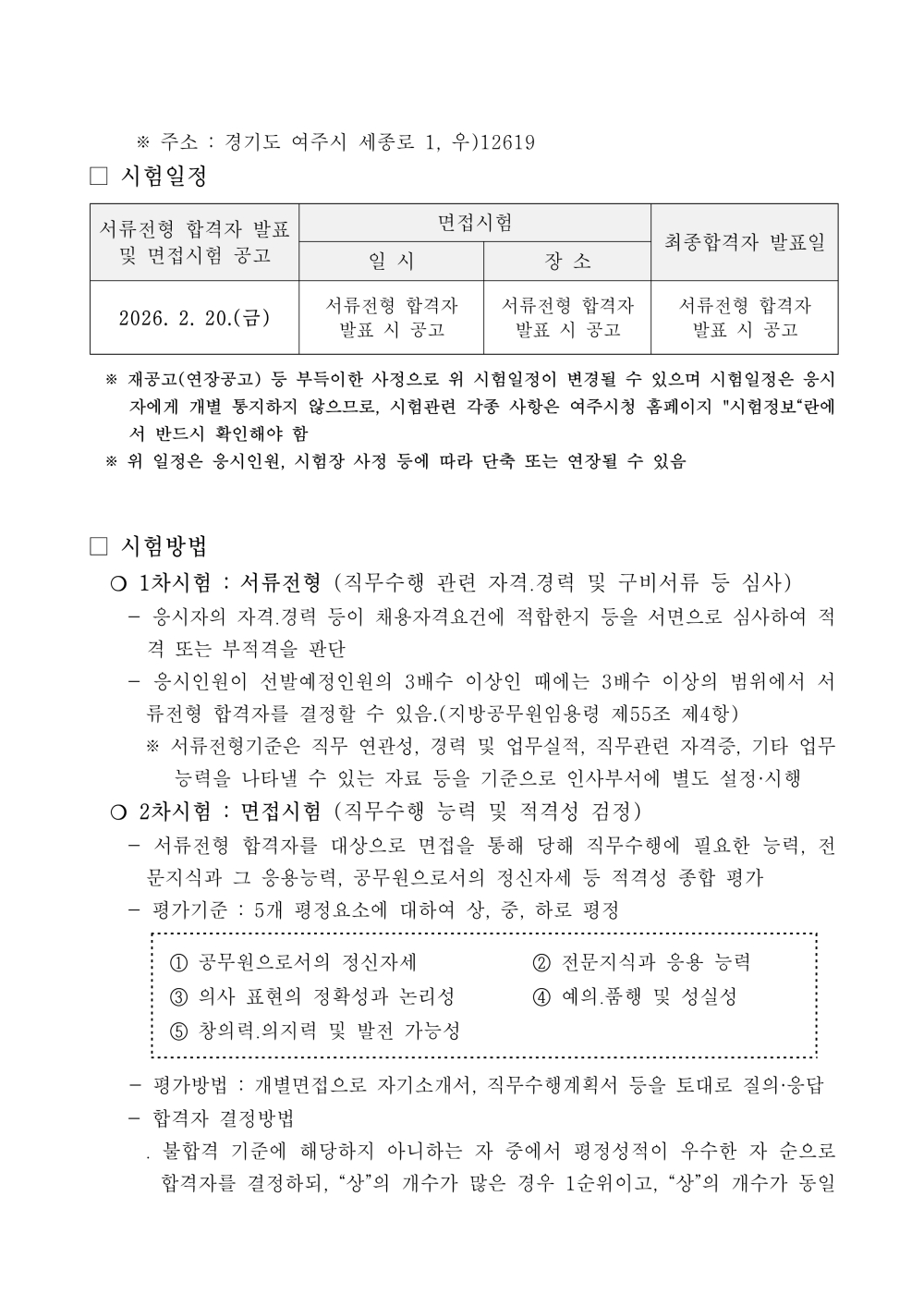 서류전형 합격자 발표 및 면접시험 공고 면접시험 최종합격자 발표일 일 시 장 소 2026. 2. 20.(금) 서류전형 합격자 발표 시 공고 서류전형 합격자 발표 시 공고 서류전형 합격자 발표 시 공고 ※ 재공고(연장공고) 등 부득이한 사정으로 위 시험일정이 변경될 수 있으며 시험일정은 응시자에게 개별 통지하지 않으므로, 시험관련 각종 사항은 여주시청 홈페이지 "시험정보&ldquo;란에서 반드시 확인해야 함 ※ 위 일정은 응시인원, 시험장 사정 등에 따라 단축 또는 연장될 수 있음 □ 시험방법 ？ 1차시험 : 서류전형 (직무수행 관련 자격？경력 및 구비서류 등 심사) - 응시자의 자격？경력 등이 채용자격요건에 적합한지 등을 서면으로 심사하여 적격 또는 부적격을 판단 - 응시인원이 선발예정인원의 3배수 이상인 때에는 3배수 이상의 범위에서 서류전형 합격자를 결정할 수 있음.(지방공무원임용령 제55조 제4항) ※ 서류전형기준은 직무 연관성, 경력 및 업무실적, 직무관련 자격증, 기타 업무능력을 나타낼 수 있는 자료 등을 기준으로 인사부서에 별도 설정&middot;시행 ？ 2차시험 : 면접시험 (직무수행 능력 및 적격성 검정) - 서류전형 합격자를 대상으로 면접을 통해 당해 직무수행에 필요한 능력, 전문지식과 그 응용능력, 공무원으로서의 정신자세 등 적격성 종합 평가 - 평가기준 : 5개 평정요소에 대하여 상, 중, 하로 평정 ① 공무원으로서의 정신자세 ② 전문지식과 응용 능력 ③ 의사 표현의 정확성과 논리성 ④ 예의？품행 및 성실성 ⑤ 창의력？의지력 및 발전 가능성 - 평가방법 : 개별면접으로 자기소개서, 직무수행계획서 등을 토대로 질의&middot;응답 - 합격자 결정방법 ？ 불합격 기준에 해당하지 아니하는 자 중에서 평정성적이 우수한 자 순으로 합격자 를 결정하되, &ldquo;상&rdquo;의 개수가 많은 경우 1순위이고, &ldquo;상&rdquo;의 개수가 동일한 경우에는 &ldquo;중&rdquo;의 개수가 많은 경우 1순위 ？ 면접결과 적격자가 없다고 판단할 경우 합격자를 결정하지 않을 수 있음