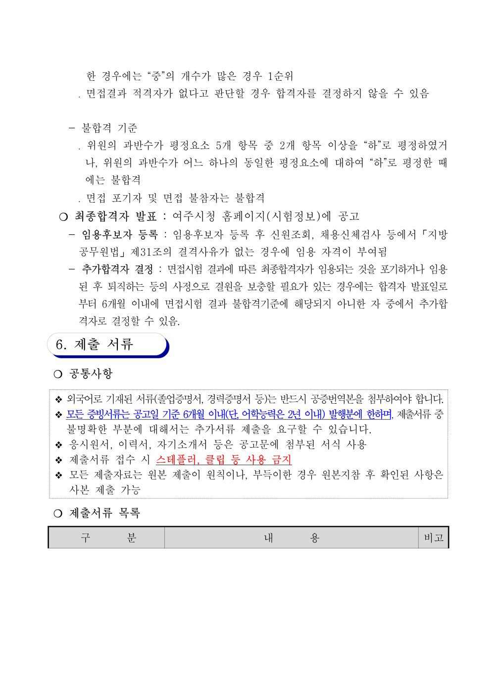 - 불합격 기준 ？ 위원의 과반수가 평정요소 5개 항목 중 2개 항목 이상을 &ldquo;하&rdquo;로 평정하였거나, 위원 의 과반수가 어느 하나의 동일한 평정요소에 대하여 &ldquo;하&rdquo;로 평정한 때에는 불합격 ？ 면접 포기자 및 면접 불참자는 불합격 ？ 최종합격자 발표 : 여주시청 홈페이지(시험정보)에 공고 - 임용후보자 등록 : 임용후보자 등록 후 신원조회, 채용신체검사 등에서 「지방공무원 법」 제31조의 결격사유가 없는 경우에 임용 자격이 부여됨 - 추가합격자 결정 : 면접시험결과에따른최종합격자가임용되는것을포기하거나임용된 후 퇴 직하는 등의 사정으로결원을 보충할 필요가 있는 경우에는합격자 발표일로부터6개월 이내 에 면접시험 결과 불합격기준에 해당되지 아니한 자 중에서 추가합격자로 결정할 수 있음. 6. 제출 서류 ？ 공통사항 ？ 외국어로 기재된 서류(졸업증명서, 경력증명서 등)는 반드시 공증번역본을 첨부하여야 합니다. ？모든증빙서류는공고일기준6개월이내(단, 어학능력은2년이내) 발행분에한하며, 제출서류중 불명확한 부분에 대해서는 추가서류 제출을 요구할 수 있습니다. ？ 응시원서, 이력서, 자기소개서 등은 공고문에 첨부된 서식 사용 ？ 제출서류 접수 시 스테플러, 클립 등 사용 금지 ？ 모든 제출자료는 원본 제출이 원칙이나, 부득이한 경우 원본지참 후 확인된 사항은 사본 제출 가능 ？ 제출서류 목록 구 분 내 용 비고 1. 응시원서 1부 (별지 제1호 서식) ㅇ 응시 수수료 납부 후 제출 * 대한민국 정부수입인지는 사용 불가 ※ 5급(호),가급: 1만원//6~7급(호),나~다급: 7천원//8~9급(호), 라~마급: 5천원 - (방문접수) 여주시 수입증지 수수료 납부(여주시청 민원토지과) - (우편접수) 우편통상환 구입ㆍ동봉 ★ 우편통상환 구입은 금융업무이므로 우체국 마감시간 유의 ★ 우편통상환의받는 사람을 빈 칸으로 두어야 하며, 뒷면 기재 절대 금지 ※ 원서 접수 마감일 현재 「국민기초생활보장법」에 따른 수급자 및 「한부모가족지원법」에 따른 보호대상자는 응시수수료가 면제 되며, 접수 시 수입증지 대신 증명서를 첨부하여 제출 필수 2. 이력서 1부 (별지 제2호 서식) ㅇ 증명서류에 근거하여 정확하게 기재 ※ 이력서 상의 경력과 자격은 기재된 사항을 증명할 수 있는 서류가 있는 경우에만 인정함 필수 3. 자기소개서 1부 (별지 제3호 서식) ㅇ A4용지 2장 이내 필수