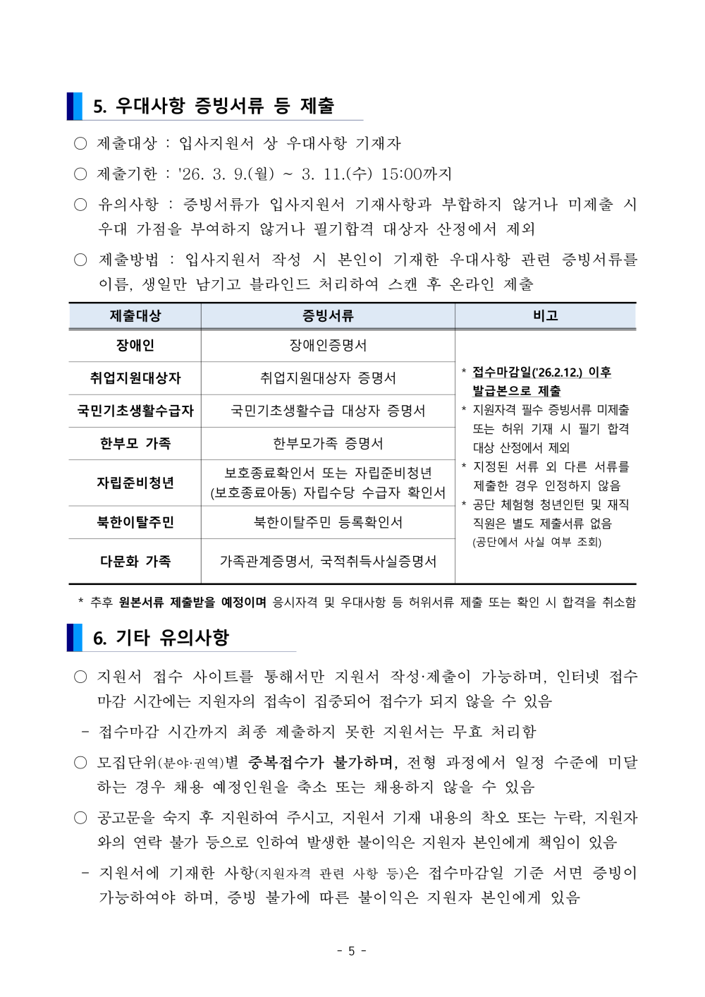 5. 우대사항 증빙서류 등 제출  ○ 제출대상 : 입사지원서 상 우대사항 기재자  ○ 제출기한 : '26. 3. 9.(월) ~ 3. 11.(수) 15:00까지  ○ 유의사항 : 증빙서류가 입사지원서 기재사항과 부합하지 않거나 미제출 시 우대 가점을 부여하지 않거나 필기합격 대상자 산정에서 제외  ○ 제출방법 : 입사지원서 작성 시 본인이 기재한 우대사항 관련 증빙서류를 이름, 생일만 남기고 블라인드 처리하여 스캔 후 온라인 제출 제출대상 증빙서류 비고 장애인 장애인증명서 * 접수마감일('26.2.12.) 이후 발급본으로 제출 * 지원자격 필수 증빙서류 미제출 또는 허위 기재 시 필기 합격 대상 산정에서 제외 * 지정된 서류 외 다른 서류를 제출한 경우 인정하지 않음* 공단 체험형 청년인턴 및 재직직원은 별도 제출서류 없음 (공단에서 사실 여부 조회) 취업지원대상자 취업지원대상자 증명서 국민기초생활수급자 국민기초생활수급 대상자 증명서 한부모 가족 한부모가족 증명서 자립준비청년 보호종료확인서 또는 자립준비청년 (보호종료아동) 자립수당 수급자 확인서 북한이탈주민 북한이탈주민 등록확인서 다문화 가족 가족관계증명서, 국적취득사실증명서  * 추후 원본서류 제출받을 예정이며 응시자격 및 우대사항 등 허위서류 제출 또는 확인 시 합격을 취소함6. 기타 유의사항  ○ 지원서 접수 사이트를 통해서만 지원서 작성&middot;제출이 가능하며, 인터넷 접수마감 시간에는 지원자의 접속이 집중되어 접수가 되지 않을 수 있음  - 접수마감 시간까지 최종 제출하지 못한 지원서는 무효 처리함  ○ 모집단위(분야&middot;권역)별 중복접수가 불가하며, 전형 과정에서 일정 수준에 미달하는 경우 채용 예정인원을 축소 또는 채용하지 않을 수 있음  ○ 공고문을 숙지 후 지원하여 주시고, 지원서 기재 내용의 착오 또는 누락, 지원자와의 연락 불가 등으로 인하여 발생한 불이익은 지원자 본인에게 책임이 있음 - 지원서에 기재한 사항(지원자격 관련 사항 등)은 접수마감일 기준 서면 증빙이 가능하여야 하며, 증빙 불가에 따른 불이익은 지원자 본인에게 있음