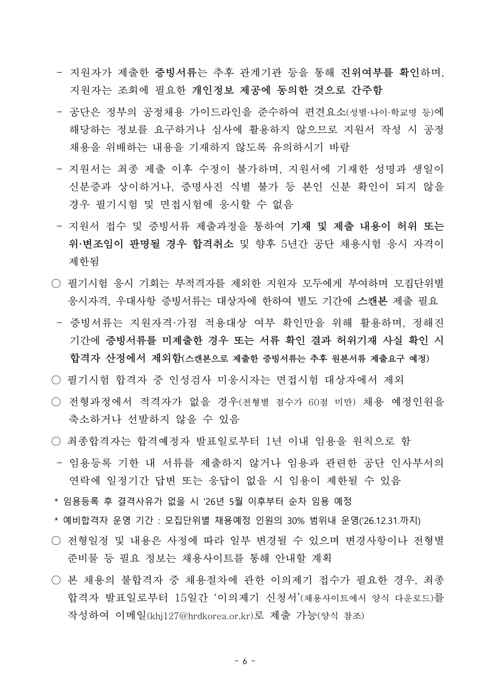 - 지원자가 제출한 증빙서류는 추후 관계기관 등을 통해 진위여부를 확인하며, 지원자는 조회에 필요한 개인정보 제공에 동의한 것으로 간주함  - 공단은 정부의 공정채용 가이드라인을 준수하여 편견요소(성별&middot;나이&middot;학교명 등)에 해당하는 정보를 요구하거나 심사에 활용하지 않으므로 지원서 작성 시 공정채용을 위배하는 내용을 기재하지 않도록 유의하시기 바람  - 지원서는 최종 제출 이후 수정이 불가하며, 지원서에 기재한 성명과 생일이 신분증과 상이하거나, 증명사진 식별 불가 등 본인 신분 확인이 되지 않을 경우 필기시험 및 면접시험에 응시할 수 없음  - 지원서 접수 및 증빙서류 제출과정을 통하여 기재 및 제출 내용이 허위 또는 위&middot;변조임이 판명될 경우 합격취소 및 향후 5년간 공단 채용시험 응시 자격이 제한됨  ○ 필기시험 응시 기회는 부적격자를 제외한 지원자 모두에게 부여하며 모집단위별 응시자격, 우대사항 증빙서류는 대상자에 한하여 별도 기간에 스캔본 제출 필요 - 증빙서류는 지원자격&middot;가점 적용대상 여부 확인만을 위해 활용하며, 정해진 기간에 증빙서류를 미제출한 경우 또는 서류 확인 결과 허위기재 사실 확인 시 합격자 산정에서 제외함(스캔본으로 제출한 증빙서류는 추후 원본서류 제출요구 예정) ○ 필기시험 합격자 중 인성검사 미응시자는 면접시험 대상자에서 제외  ○ 전형과정에서 적격자가 없을 경우(전형별 점수가 60점 미만) 채용 예정인원을 축소하거나 선발하지 않을 수 있음  ○ 최종합격자는 합격예정자 발표일로부터 1년 이내 임용을 원칙으로 함  - 임용등록 기한 내 서류를 제출하지 않거나 임용과 관련한 공단 인사부서의 연락에 일정기간 답변 또는 응답이 없을 시 임용이 제한될 수 있음  * 임용등록 후 결격사유가 없을 시 '26년 5월 이후부터 순차 임용 예정  * 예비합격자 운영 기간 : 모집단위별 채용예정 인원의 30% 범위내 운영('26.12.31.까지) ○ 전형일정 및 내용은 사정에 따라 일부 변경될 수 있으며 변경사항이나 전형별 준비물 등 필요 정보는 채용사이트를 통해 안내할 계획  ○ 본 채용의 불합격자 중 채용절차에 관한 이의제기 접수가 필요한 경우, 최종합격자 발표일로부터 15일간 &lsquo;이의제기 신청서&rsquo;(채용사이트에서 양식 다운로드)를 작성하여 이메일(khj127@hrdkorea.or.kr)로 제출 가능(양식 참조)
