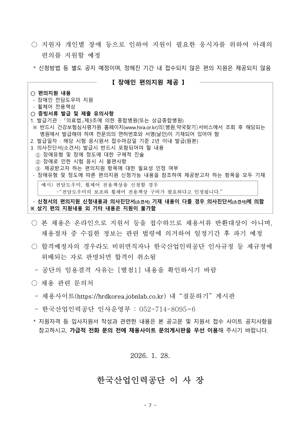 ○ 지원자 개인별 장애 등으로 인하여 지원이 필요한 응시자를 위하여 아래의 편의를 지원할 예정  * 신청방법 등 별도 공지 예정이며, 정해진 기간 내 접수되지 않은 편의 지원은 제공되지 않음 【 장애인 편의지원 제공 】 ○ 편의지원 내용 - 장애인 전담도우미 지원 - 휠체어 전용책상 ○ 증빙서류 발급 및 제출 유의사항 1. 발급기관 : 「의료법」제3조에 의한 종합병원(또는 상급종합병원) ※ 반드시 건강보험심사평가원 홈페이지(www.hira.or.kr)의〔병원？약국찾기〕서비스에서 조회 후 해당되는 병원에서 발급해야 하며 전문의의 면허번호와 서명(날인)이 기재되어 있어야 함 2. 발급일자 : 해당 시험 응시원서 접수마감일 기준 2년 이내 발급(원본) 3. 의사진단서(소견서) 발급시 반드시 포함되어야 할 내용  ① 장애유형 및 장애 정도에 대한 구체적 진술  ② 장애로 인한 시험 응시 시 불편사항  ③ 제공받고자 하는 편의지원 항목에 대한 필요성 인정 여부 - 장애유형 및 정도에 따른 편의지원 신청가능 내용을 참조하여 제공받고자 하는 항목을 모두 기재예시) 전담도우미, 휠체어 전용책상을 신청할 경우  -&ldquo;전담도우미의 보조와 휠체어 전용책상 구비가 필요하다고 인정됩니다.&rdquo; - 신청서의 편의지원 신청내용과 의사진단서(소견서) 기재 내용이 다를 경우 의사진단서(소견서)에 의함※ 상기 편의 지원내용 외 기타 내용은 지원이 불가함  ○ 본 채용은 온라인으로 지원서 등을 접수하므로 채용서류 반환대상이 아니며, 채용절차 중 수집한 정보는 관련 법령에 의거하여 일정기간 후 파기 예정 ○ 합격예정자의 경우라도 비위면직자나 한국산업인력공단 인사규정 등 제규정에 위배되는 자로 판명되면 합격이 취소됨  - 공단의 임용결격 사유는 [별첨1] 내용을 확인하시기 바람  ○ 채용 관련 문의처  - 채용사이트(https://hrdkorea.jobnlab.co.kr) 내 &ldquo;질문하기&rdquo; 게시판  - 한국산업인력공단 인사운영부 : 052-714-8095~6  * 지원자격 등 입사지원서 작성과 관련한 내용은 본 공고문 및 지원서 접수 사이트 공지사항을 참고하시고, 가급적 전화 문의 전에 채용사이트 문의게시판을 우선 이용해 주시기 바랍니다. 2026. 1. 28. 한국산업인력공단 이 사 장