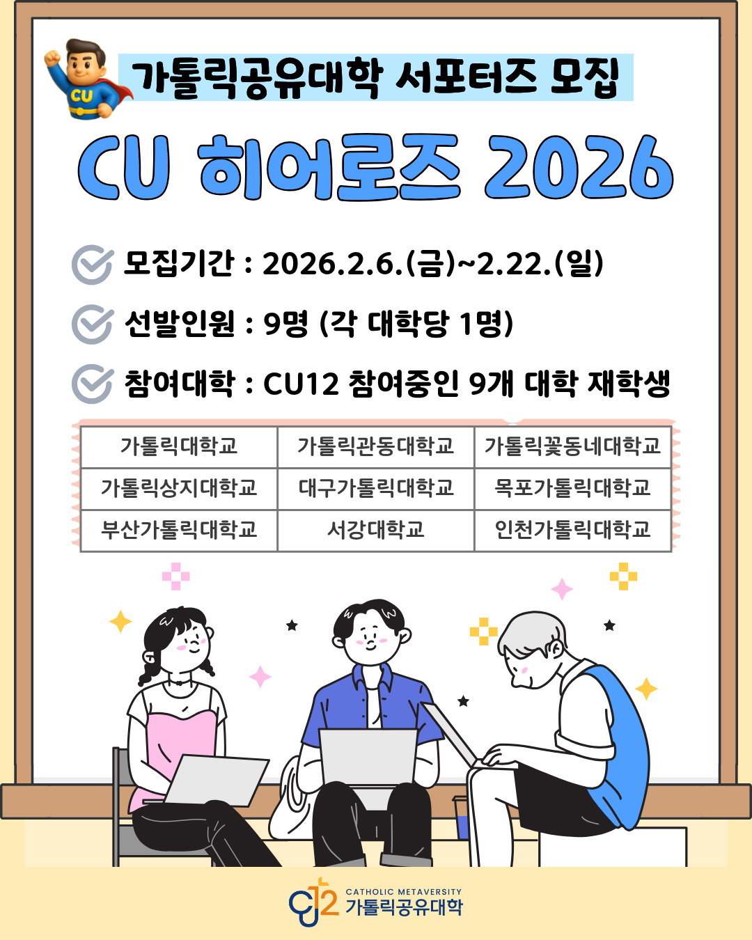 상단에 슈퍼히어로 캐릭터 일러스트가 있으며, 큰 제목으로 &lsquo;가톨릭공유대학 서포터즈 모집&rsquo;이라고 표시된 홍보 포스터 이미지.   중앙에 큰 글씨로 &lsquo;CU 히어로즈 2026&rsquo;이라고 강조되어 있음.   모집 안내 내용은 다음과 같음. 모집기간 : 2026.2.6.(금) ~ 2.22.(일) 선발인원 : 9명 (각 대학당 1명) 참여대학 : CU12 참여중인 9개 대학 재학생  참여 대학 목록은 표 형태로 구성되어 있으며 다음 9개 대학이 나열되어 있음. 가톨릭대학교, 가톨릭관동대학교, 가톨릭꽃동네대학교, 가톨릭상지대학교, 대구가톨릭대학교, 목포가톨릭대학교, 부산가톨릭대학교, 서강대학교, 인천가톨릭대학교.  하단에는 노트북을 사용하는 세 명의 대학생 일러스트가 있으며, 왼쪽에는 여성 학생, 중앙에는 남성 학생, 오른쪽에는 노트북을 사용하는 남성 학생이 앉아 있는 모습으로 표현되어 있음. 배경에는 별 모양과 십자 모양 장식이 배치되어 있음.  포스터 하단 중앙에는 &lsquo;CU2 Catholic Metaversity 가톨릭공유대학&rsquo; 로고가 표시되어 있음.  전체적으로 가톨릭공유대학 CU 히어로즈 2026 서포터즈 모집을 안내하는 홍보 포스터 이미지임.