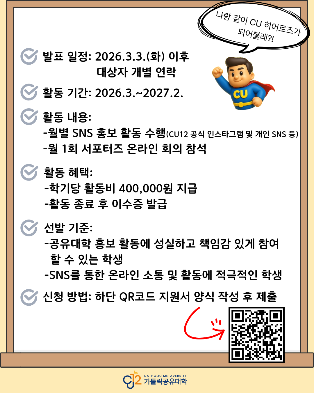 가톨릭공유대학 CU 히어로즈 2026 서포터즈 모집 안내 포스터의 세부 안내 이미지.   상단 오른쪽에는 슈퍼히어로 캐릭터가 있으며 말풍선에 &lsquo;나랑 같이 CU 히어로즈가 되어볼래?&rsquo;라는 문구가 적혀 있음.   안내 내용은 다음과 같음.  발표 일정: 2026.3.3.(화) 이후 대상자 개별 연락 활동 기간: 2026.3.~2027.2.  활동 내용: -월별 SNS 홍보 활동 수행 (CU12 공식 인스타그램 및 개인 SNS 등) -월 1회 서포터즈 온라인 회의 참석  활동 혜택: -학기당 활동비 400,000원 지급 -활동 종료 후 이수증 발급  선발 기준: -공유대학 홍보 활동에 성실하고 책임감 있게 참여할 수 있는 학생 -SNS를 통한 온라인 소통 및 활동에 적극적인 학생  신청 방법: 하단 QR코드 지원서 양식 작성 후 제출  하단 오른쪽에는 빨간색 화살표로 강조된 QR코드가 있으며, 해당 QR 연결 주소는 https://m.site.naver.com/20kUM 임.  이미지 하단 중앙에는 &lsquo;CU2 Catholic Metaversity 가톨릭공유대학&rsquo; 로고가 표시되어 있음.  전체적으로 가톨릭공유대학 CU 히어로즈 2026 서포터즈의 발표 일정, 활동 내용, 혜택, 선발 기준 및 신청 방법을 안내하는 홍보 포스터 이미지임.