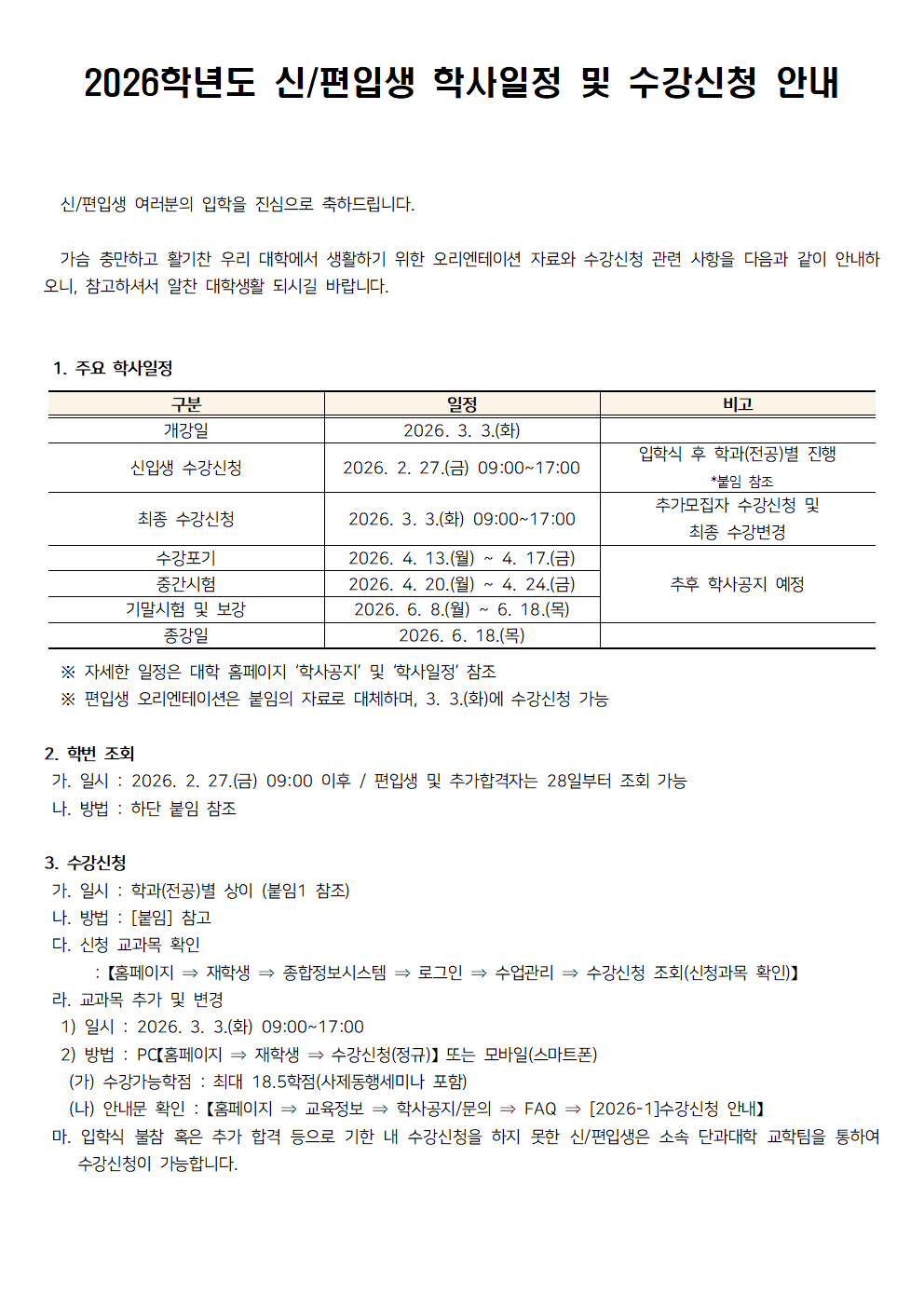 공지 제목: 2026학년도 신/편입생 학사일정 및 수강신청 안내.  신/편입생 여러분의 입학을 진심으로 축하드립니다.  가슴 충만하고 활기찬 우리 대학에서 생활하기 위한 오리엔테이션 자료와 수강신청 관련 사항을 다음과 같이 안내하오니, 참고하셔서 알찬 대학생활 되시길 바랍니다.  1. 주요 학사일정  표 구성: 구분 / 일정 / 비고  개강일: 2026. 3. 3.(화)  신입생 수강신청: 2026. 2. 27.(금) 09:00~17:00 비고: 입학식 후 학과(전공)별 진행, 붙임1 참조  최종 수강신청: 2026. 3. 3.(화) 09:00~17:00 비고: 추가모집자 수강신청 및 최종 수강변경  수강포기: 2026. 4. 13.(월) ~ 4. 17.(금)  중간시험: 2026. 4. 20.(월) ~ 4. 24.(금) 비고: 추후 학사공지 예정  기말시험 및 보강: 2026. 6. 8.(월) ~ 6. 18.(목)  종강일: 2026. 6. 18.(목)  ※ 자세한 일정은 대학 홈페이지 &lsquo;학사공지&rsquo; 및 &lsquo;학사일정&rsquo; 참조 ※ 편입생 오리엔테이션은 붙임의 자료로 대체하며, 3. 3.(화)에 수강신청 가능  2. 학번 조회 가. 일시: 2026. 2. 27.(금) 09:00 이후 / 편입생 및 추가합격자는 28일부터 조회 가능 나. 방법: 하단 붙임 참조  3. 수강신청 가. 일시: 학과(전공)별 상이 (붙임1 참조) 나. 방법: 붙임 참조 다. 신청 교과목 확인: 홈페이지 &rarr; 재학생 &rarr; 종합정보시스템 &rarr; 로그인 &rarr; 수업관리 &rarr; 수강신청 조회(신청과목 확인)  라. 교과목 추가 및 변경 1) 일시: 2026. 3. 3.(화) 09:00~17:00 2) 방법: PC(홈페이지 &rarr; 재학생 &rarr; 수강신청(정규)) 또는 모바일(스마트폰) (가) 수강가능학점: 최대 18.5학점(사제동행세미나 포함) (나) 안내문 확인: 홈페이지 &rarr; 교육정보 &rarr; 학사공지/문의 &rarr; FAQ &rarr; 2026-1수강신청 안내  마. 입학식 불참 혹은 추가 합격 등으로 기한 내 수강신청을 하지 못한 신/편입생은 소속 단과대학 교학팀을 통하여 수강신청이 가능합니다.