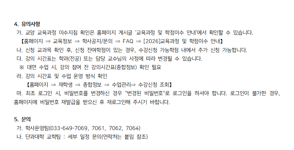 2026학년도 신/편입생 학사일정 및 수강신청 안내 하단 이미지.  4. 유의사항  가. 교양 교육과정 이수지침 확인은 홈페이지 게시글 &lsquo;교육과정 및 학점이수 안내&rsquo;에서 확인할 수 있습니다. 경로: 홈페이지 &rarr; 교육정보 &rarr; 학사공지/문의 &rarr; FAQ &rarr; 2026교육과정 및 학점이수 안내  나. 신청 교과목 확인 후, 신청 잔여학점이 있는 경우 수강신청 가능학점 내에서 추가 신청 가능합니다.  다. 강의 시간표는 학과(전공) 또는 담당 교수님의 사정에 따라 변경될 수 있습니다. ※ 대면 수업 시, 강의 참여 전 강의시간표(종합정보) 확인 필요  라. 강의 시간표 및 수업 운영 방식 확인 경로: 홈페이지 &rarr; 재학생 &rarr; 종합정보 &rarr; 수업관리 &rarr; 수강신청 조회  마. 최초 로그인 시 비밀번호를 변경하신 경우 &lsquo;변경된 비밀번호&rsquo;로 로그인을 하셔야 합니다. 로그인이 불가한 경우, 홈페이지에서 비밀번호 재발급을 받은 후 재로그인해 주시기 바랍니다.  5. 문의  가. 학사운영팀: 033-649-7069, 7061, 7062, 7064 나. 단과대학 교학팀: 세부 일정 문의(연락처는 붙임 참조)