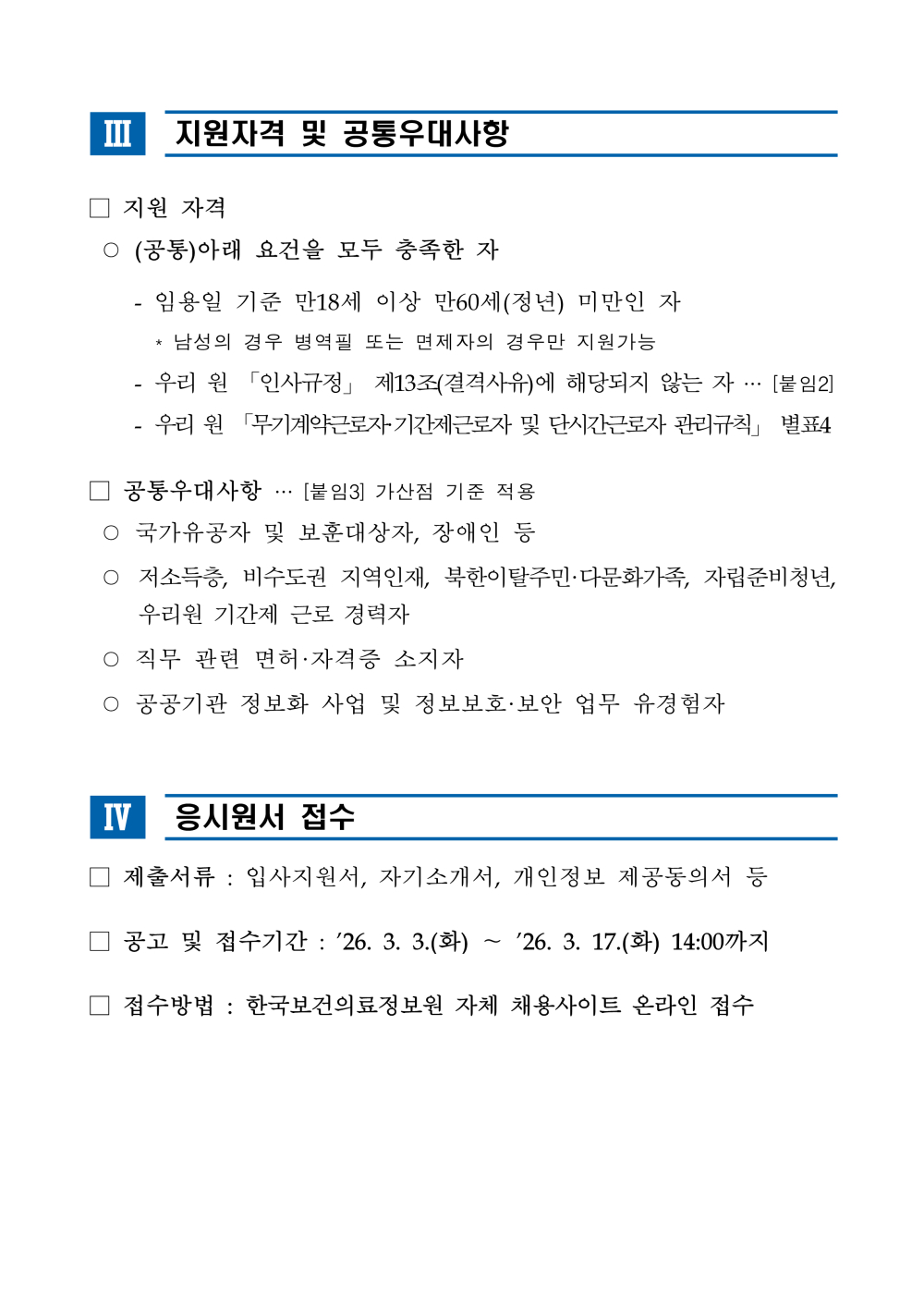 Ⅲ 지원자격 및 공통우대사항 □ 지원 자격 ○ (공통)아래 요건을 모두 충족한 자 - 임용일 기준 만18세 이상 만60세(정년) 미만인 자 * 남성의 경우 병역필 또는 면제자의 경우만 지원가능 - 우리 원 「인사규정」 제13조(결격사유)에 해당되지 않는 자 &hellip; [붙임2] - 우리 원 「무기계약근로자&middot;기간제근로자 및 단시간근로자 관리규칙」별표4 □ 공통우대사항 &hellip; [붙임3] 가산점 기준 적용 ○ 국가유공자 및 보훈대상자, 장애인 등 ○ 저소득층, 비수도권 지역인재, 북한이탈주민&middot;다문화가족, 자립준비청년, 우리원 기간제 근로 경력자 ○ 직무 관련 면허&middot;자격증 소지자 ○ 공공기관 정보화 사업 및 정보보호&middot;보안 업무 유경험자 Ⅳ 응시원서 접수 □ 제출서류 : 입사지원서, 자기소개서, 개인정보 제공동의서 등□ 공고 및 접수기간 : &rsquo;26. 3. 3.(화) ～ &rsquo;26. 3. 17.(화) 14:00까지□ 접수방법 : 한국보건의료정보원 자체 채용사이트 온라인 접수