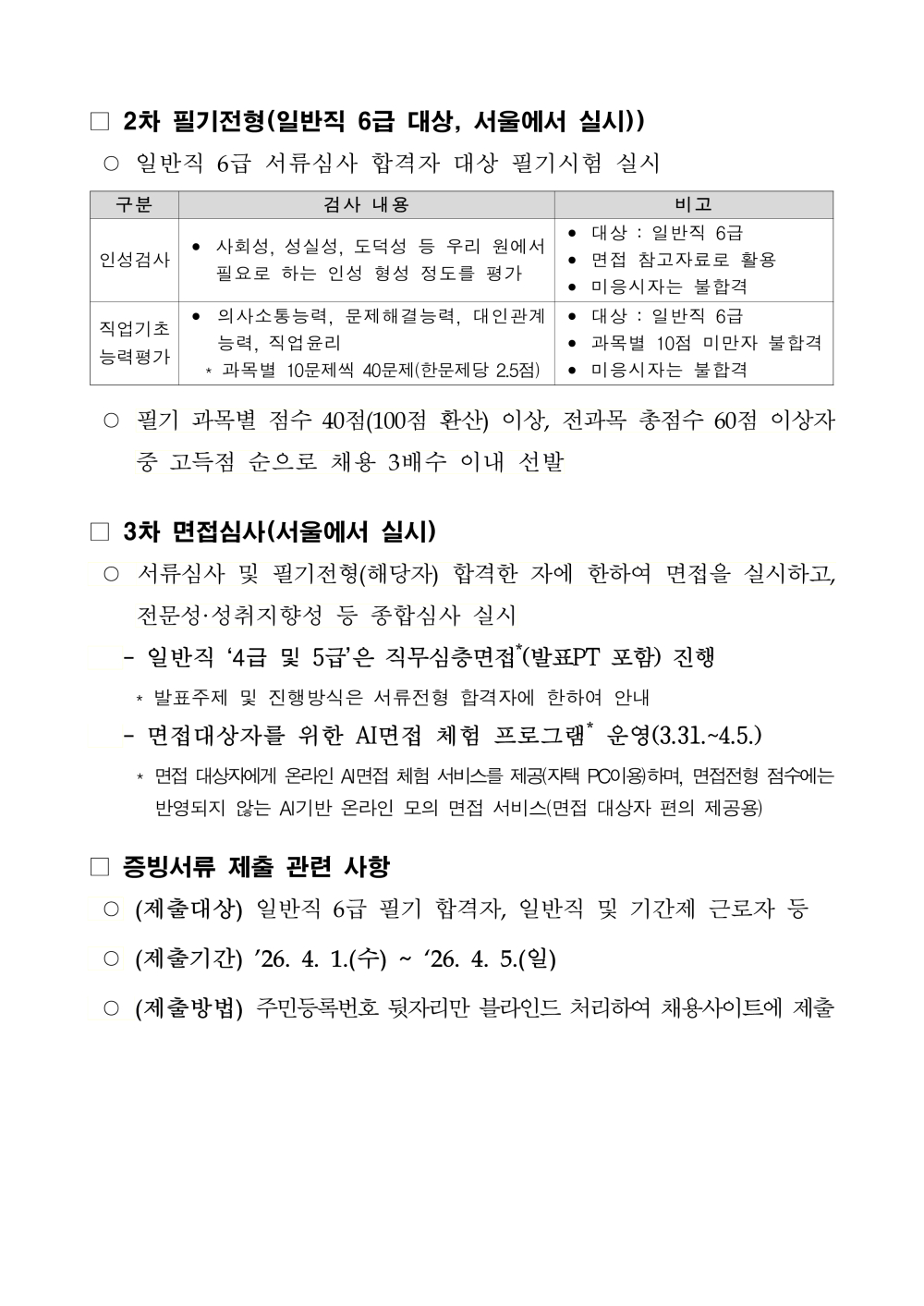 □ 2차 필기전형(일반직 6급 대상, 서울에서 실시)) ○ 일반직 6급 서류심사 합격자 대상 필기시험 실시 구분 검사 내용 비고 인성검사 &bull; 사회성, 성실성, 도덕성 등 우리 원에서 필요로 하는 인성 형성 정도를 평가 &bull; 대상 : 일반직 6급 &bull; 면접 참고자료로 활용 &bull; 미응시자는 불합격 직업기초 능력평가 &bull; 의사소통능력, 문제해결능력, 대인관계 능력, 직업윤리 * 과목별 10문제씩 40문제(한문제당 2.5점) &bull; 대상 : 일반직 6급 &bull; 과목별 10점 미만자 불합격&bull; 미응시자는 불합격 ○ 필기 과목별 점수 40점(100점 환산) 이상, 전과목 총점수 60점 이상자중 고득점 순으로 채용 3배수 이내 선발 □ 3차 면접심사(서울에서 실시) ○ 서류심사 및 필기전형(해당자) 합격한 자에 한하여 면접을 실시하고, 전문성&middot;성취지향성 등 종합심사 실시 - 일반직 &lsquo;4급 및 5급&rsquo;은 직무심층면접* (발표PT 포함) 진행 * 발표주제 및 진행방식은 서류전형 합격자에 한하여 안내 - 면접대상자를 위한 AI면접 체험 프로그램* 운영(3.31.~4.5.) * 면접 대상자에게 온라인 AI면접 체험 서비스를 제공(자택 PC이용)하며, 면접전형 점수에는반영되지 않는 AI기반 온라인 모의 면접 서비스(면접 대상자 편의 제공용) □ 증빙서류 제출 관련 사항 ○ (제출대상) 일반직 6급 필기 합격자, 일반직 및 기간제 근로자 등○ (제출기간) &rsquo;26. 4. 1.(수) ~ &lsquo;26. 4. 5.(일) ○ (제출방법) 주민등록번호 뒷자리만 블라인드 처리하여 채용사이트에 제출