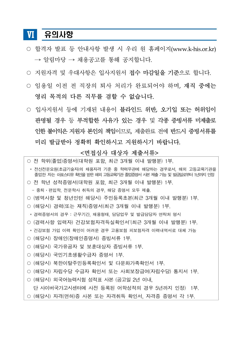 Ⅵ 유의사항 ○ 합격자 발표 등 안내사항 발생 시 우리 원 홈페이지(www.k-his.or.kr) &rarr; 알림마당 &rarr; 채용공고를 통해 공지합니다. ○ 지원자격 및 우대사항은 입사지원서 접수 마감일을 기준으로 합니다. ○ 임용일 이전 전 직장의 퇴사 처리가 완료되어야 하며, 재직 중에는 영리 목적의 다른 직무를 겸할 수 없습니다. ○ 입사지원서 등에 기재된 내용이 블라인드 위반, 오기입 또는 허위임이판명될 경우 등 부적합한 사유가 있는 경우 및 각종 증빙서류 미제출로 인한 불이익은 지원자 본인의 책임이므로, 제출완료 전에 반드시 증빙서류를미리 발급받아 정확히 확인하시고 지원하시기 바랍니다. <면접심사 대상자 제출서류> ○ 전 학위(졸업)증명서(대학원 포함, 최근 3개월 이내 발행분) 1부. * 전산전문요원(초급기술자)의 채용자격 기준 중 학력무관에 해당하는 경우로서, 해외 고등교육기관을졸업한 자는 아포스티유확인을받은해외고등교육기관졸업증명서사본제출가능및발급일로부터1년까지인정○ 전 학년 성적증명서(대학원 포함, 최근 3개월 이내 발행분) 1부. - 중퇴？편입학, 전문학사 취득의 경우, 해당 증명서 모두 제출. ○ (병역사항 및 청년인턴 해당시) 주민등록초본(최근 3개월 이내 발행분) 1부. ○ (해당시) 경력(또는 재직)증명서(최근 3개월 이내 발행분) 1부. * 경력증명서의 경우 : 근무기간, 채용형태, 담당업무 및 발급담당자 연락처 명시 ○ (경력사항 입력자) 건강보험자격득실확인서*(최근 3개월 이내 발행분) 1부. * 건강보험 가입 이력 확인이 어려운 경우 고용보험 피보험자격 이력내역서로 대체 가능 ○ (해당시) 장애인(장애인증명서) 증빙서류 1부. ○ (해당시) 국가유공자 및 보훈대상자 증빙서류 1부. ○ (해당시) 국민기초생활수급자 증명서 1부. ○ (해당시) 북한이탈주민등록확인서 및 다문화가족확인서 1부. ○ (해당시) 자립수당 수급자 확인서 또는 사회보장급여(자립수당) 통지서 1부. ○ (해당시) 외국어능력시험 성적표 사본 (공고일 2년 이내, 단 사이버국가고시센터에 사전 등록된 어학성적의 경우 5년까지 인정) 1부. ○ (해당시) 자격(면허)증 사본 또는 자격취득 확인서, 자격증 증명서 각 1부.