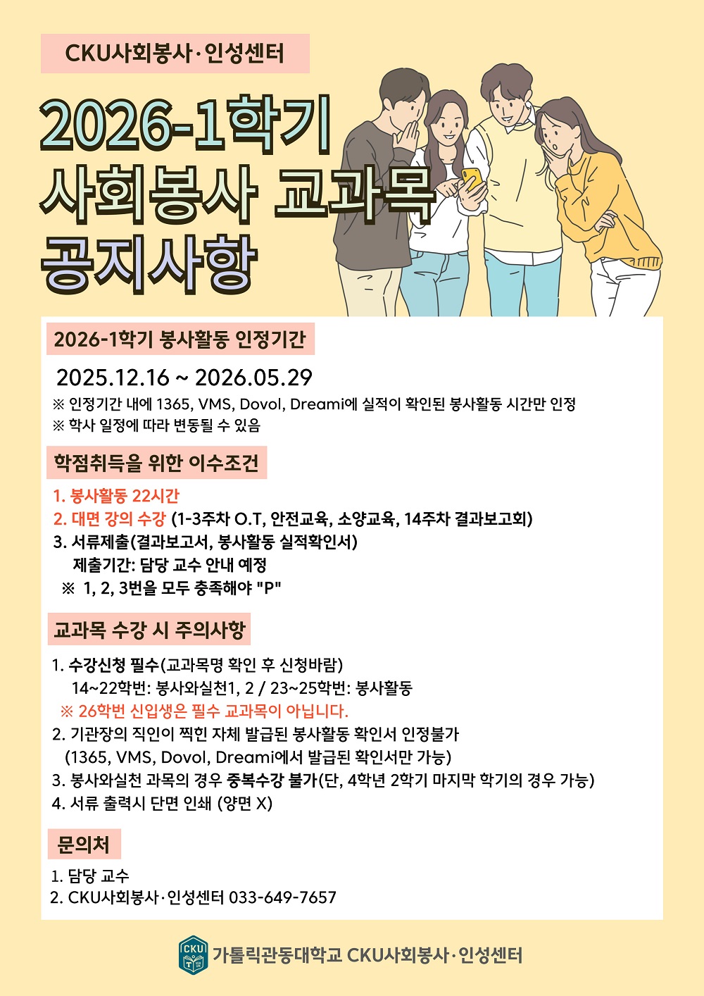 상단에 'CKU사회봉사&middot;인성센터'라고 표시되어 있으며, 큰 제목으로 '2026-1학기 사회봉사 교과목 공지사항'이 적혀 있다. 오른쪽에는 남녀 대학생 네 명이 함께 휴대전화를 보며 대화하는 일러스트가 배치되어 있다.  2026-1학기 봉사활동 인정기간 2025.12.16 ~ 2026.05.29 ※ 인정기간 내에 1365, VMS, Dovol, Dreami에 실적이 확인된 봉사활동 시간만 인정 ※ 학사 일정에 따라 변동될 수 있음  학점취득을 위한 이수조건 1. 봉사활동 22시간 2. 대면 강의 수강 (1~3주차 O.T, 안전교육, 소양교육, 14주차 결과보고회) 3. 서류제출(결과보고서, 봉사활동 실적확인서)    제출기간: 담당 교수 안내 예정 ※ 1, 2, 3번을 모두 충족해야 'P'  교과목 수강 시 주의사항 1. 수강신청 필수(교과목명 확인 후 신청바람)    14~22학번: 봉사와실천1, 2 / 23~25학번: 봉사활동    ※ 26학번 신입생은 필수 교과목이 아닙니다. 2. 기관장의 직인이 찍힌 자체 발급된 봉사활동 확인서 인정불가    (1365, VMS, Dovol, Dreami에서 발급된 확인서만 가능) 3. 봉사와실천 과목의 경우 중복수강 불가(단, 4학년 2학기 마지막 학기의 경우 가능) 4. 서류 출력시 단면 인쇄 (양면 X)  문의처 1. 담당 교수 2. CKU사회봉사&middot;인성센터 033-649-7657  하단에 가톨릭관동대학교 CKU사회봉사&middot;인성센터 로고와 명칭이 표시되어 있다.