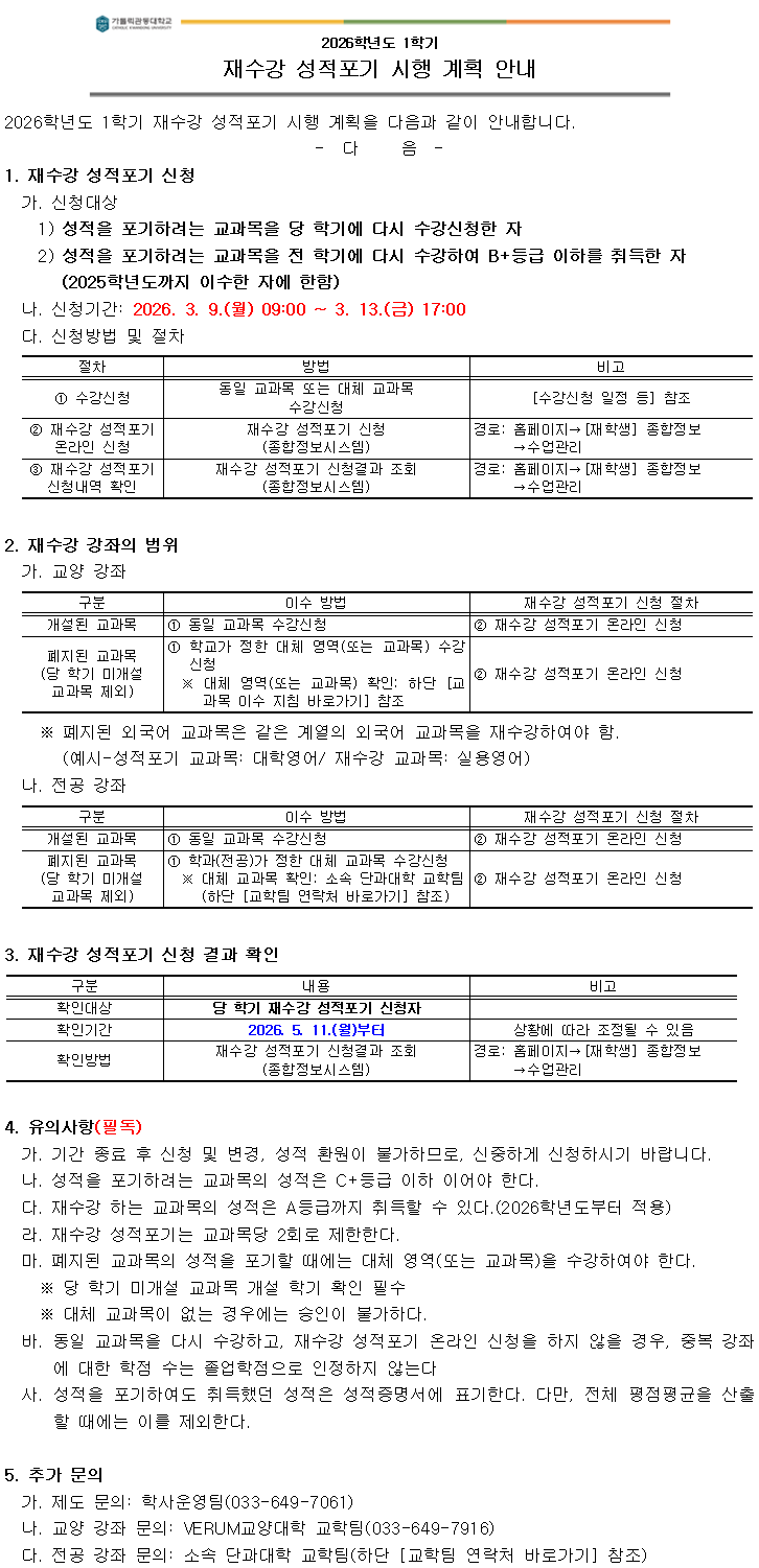 2026학년도 1학기 재수강 성적포기 시행 계획 안내  2026학년도 1학기 재수강 성적포기 시행 계획을 다음과 같이 안내합니다. - 다 음 -  1. 재수강 성적포기 신청 가. 신청대상 1) 성적을 포기하려는 교과목을 당 학기에 다시 수강신청한 자 2) 성적을 포기하려는 교과목을 전 학기에 다시 수강하여 B+등급 이하를 취득한 자(2025학년도까지 이수한 자에 한함)  나. 신청기간: 2026. 3. 9.(월) 09:00 ~ 3. 13.(금) 17:00  다. 신청방법 및 절차 ① 수강신청: 동일 교과목 또는 대체 교과목 수강신청 ② 재수강 성적포기 온라인 신청: 재수강 성적포기 신청(종합정보시스템)    경로: 홈페이지 &rarr; [재학생] 종합정보 &rarr; 수업관리 ③ 재수강 성적포기 신청내역 확인: 종합정보시스템에서 조회    경로: 홈페이지 &rarr; [재학생] 종합정보 &rarr; 수업관리  2. 재수강 강좌의 범위 가. 교양 강좌 - 개설된 교과목: 동일 교과목 수강신청 후 재수강 성적포기 온라인 신청 - 폐지된 교과목(당 학기 미개설 교과목 제외): 학교가 정한 대체 영역(또는 교과목) 수강신청 후 재수강 성적포기 온라인 신청 ※ 폐지된 외국어 교과목은 같은 계열의 외국어 교과목을 재수강하여야 함 (예시: 성적포기 교과목: 대학영어 / 재수강 교과목: 실용영어)  나. 전공 강좌 - 개설된 교과목: 동일 교과목 수강신청 후 재수강 성적포기 온라인 신청 - 폐지된 교과목(당 학기 미개설 교과목 제외): 학과(전공)가 정한 대체 교과목 수강신청 후 재수강 성적포기 온라인 신청  3. 재수강 성적포기 신청 결과 확인 - 확인대상: 당 학기 재수강 성적포기 신청자 - 확인기간: 2026. 5. 11.(월)부터 (상황에 따라 조정될 수 있음) - 확인방법: 종합정보시스템에서 재수강 성적포기 신청결과 조회   경로: 홈페이지 &rarr; [재학생] 종합정보 &rarr; 수업관리  4. 유의사항(필독) 가. 기간 종료 후 신청 및 변경, 성적 환원은 불가하므로 신중히 신청 나. 성적을 포기하려는 교과목의 성적은 C+등급 이하여야 함 다. 재수강하는 교과목의 성적은 A등급까지 취득 가능(2026학년도부터 적용) 라. 재수강 성적포기는 교과목당 2회로 제한 마. 폐지된 교과목 성적을 포기할 때에는 대체 영역(또는 교과목)을 수강하여야 함    ※ 당 학기 미개설 교과목은 개설 학기 확인 필수    ※ 대체 교과목이 없는 경우에는 승인 불가 바. 동일 교과목을 다시 수강하고 재수강 성적포기 온라인 신청을 하지 않을 경우, 중복 강좌에 대한 학점 수는 졸업학점으로 인정하지 않음 사. 성적을 포기해도 취득했던 성적은 성적증명서에 표기됨. 다만, 전체 평점평균을 산출할 때에는 이를 제외함  5. 추가 문의 가. 제도 문의: 학사운영팀(033-649-7061) 나. 교양 강좌 문의: VERUM교양대학 교학팀(033-649-7916) 다. 전공 강좌 문의: 소속 단과대학 교학팀(하단 교학팀 연락처 바로가기 참조)
