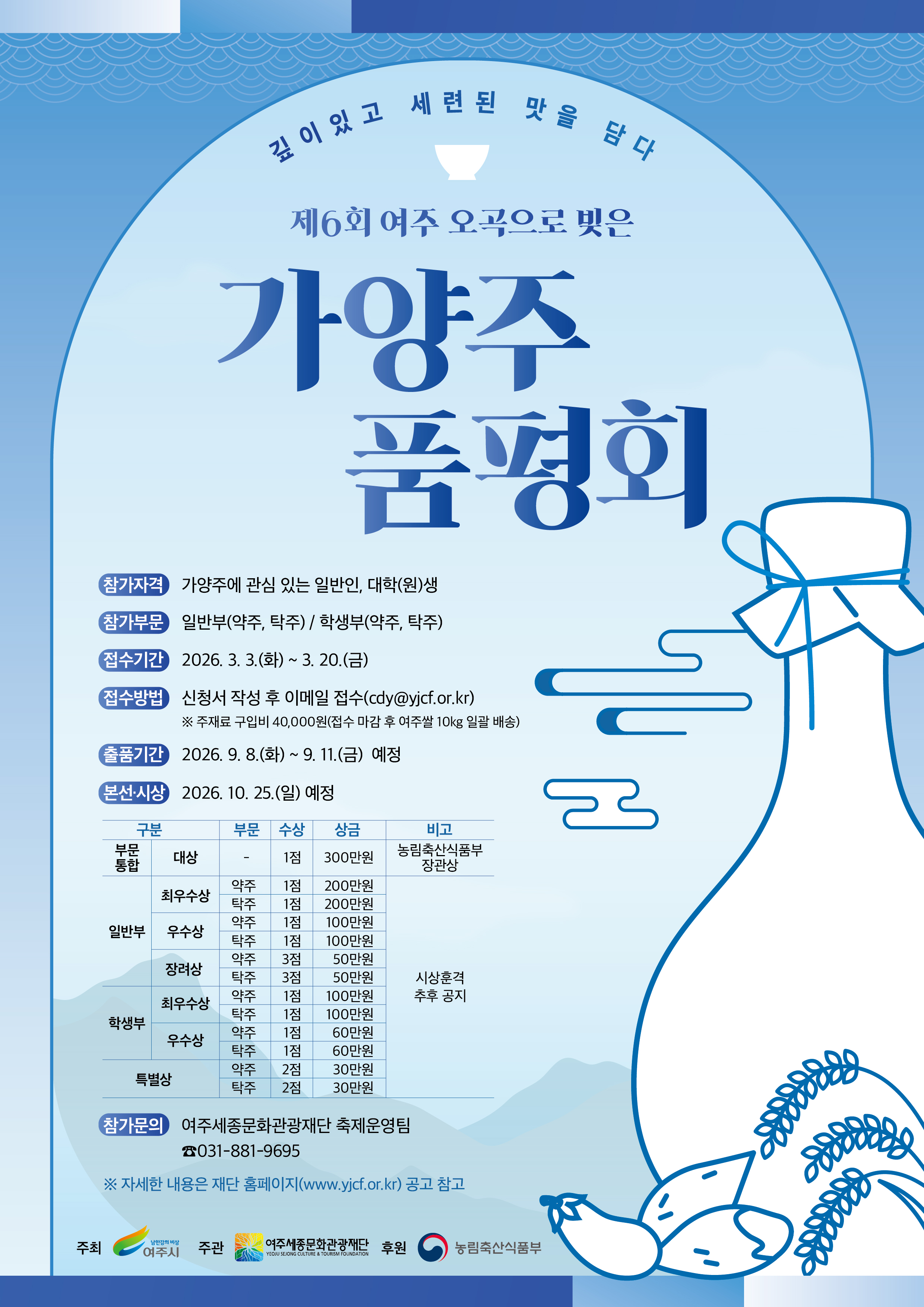 깊이 있고 세련된 맛을 담다  제6회 여주 오곡으로 빚은 가양주 품평회  참가자격: 가양주에 관심 있는 일반인, 대학(원)생 참가부문: 일반부(약주, 탁주) / 학생부(약주, 탁주) 접수기간: 2026. 3. 3.(화) ~ 3. 20.(금) 접수방법: 신청서 작성 후 이메일 접수(cdy@yjcf.or.kr) ※ 주재료 구입비 40,000원(접수 마감 후 여주쌀 10kg 일괄 배송) 출품기간: 2026. 9. 8.(화) ~ 9. 11.(금) 예정 본선&middot;시상: 2026. 10. 25.(일) 예정  시상내역 구분 / 부문 / 수상 / 상금 / 비고  부문 통합 대상: 1점, 300만원, 농림축산식품부 장관상  일반부 최우수상: 약주 1점 200만원, 탁주 1점 200만원 우수상: 약주 1점 100만원, 탁주 1점 100만원 장려상: 약주 3점 50만원, 탁주 3점 50만원  학생부 최우수상: 약주 1점 100만원, 탁주 1점 100만원 우수상: 약주 1점 60만원, 탁주 1점 60만원 특별상: 약주 2점 30만원, 탁주 2점 30만원  ※ 시상훈격 추후 공지  참가문의: 여주시문화관광재단 축제운영팀 ☎ 031-881-9695  ※ 자세한 내용은 재단 홈페이지(www.yjcf.or.kr) 공고 참고  주최: 여주시 주관: 여주시문화관광재단 후원: 농림축산식품부
