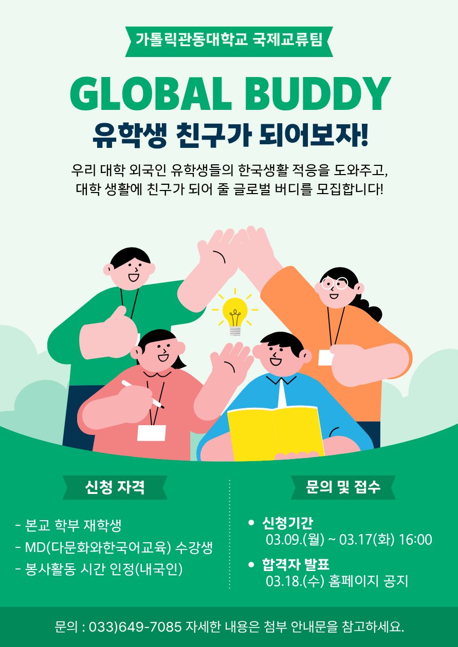 가톨릭관동대학교 국제교류팀.  GLOBAL BUDDY 유학생 친구가 되어보자!  우리 대학 외국인 유학생들의 한국생활 적응을 도와주고, 대학 생활에 친구가 되어 줄 글로벌 버디를 모집합니다!  중앙에는 학생 4명이 함께 손을 맞대고 있는 일러스트가 있으며, 가운데에는 전구 아이콘이 있고, 한 학생은 노란 책을 들고 있음.  신청 자격 - 본교 학부 재학생 - MD(다문화와한국어교육) 수강생 - 봉사활동 시간 인정(내국인)  문의 및 접수 - 신청기간   03.09.(월) ~ 03.17(화) 16:00 - 합격자 발표   03.18.(수) 홈페이지 공지  하단 문의: 문의 : 033)649-7085 자세한 내용은 첨부 안내문을 참고하세요.