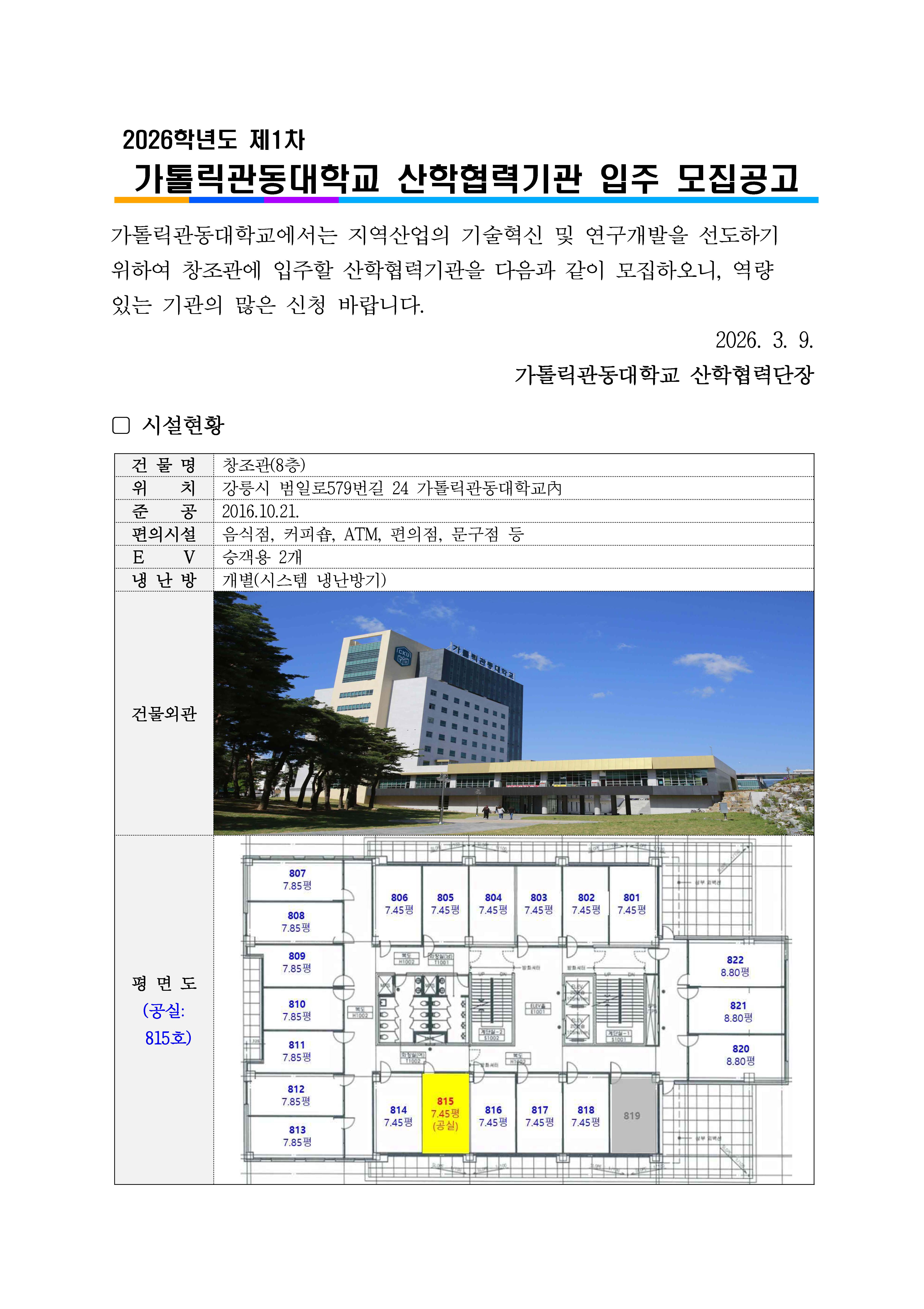 2026학년도 제1차 가톨릭관동대학교 산학협력기관 입주 모집공고.  상단 제목: 2026학년도 제1차 가톨릭관동대학교 산학협력기관 입주 모집공고  본문 안내문: 가톨릭관동대학교에서는 지역산업의 기술혁신 및 연구개발을 선도하기 위하여 창조관에 입주할 산학협력기관을 다음과 같이 모집하오니, 역량 있는 기관의 많은 신청 바랍니다.  우측 날짜 및 발신: 2026. 3. 9. 가톨릭관동대학교 산학협력단장  시설현황  표 내용: 건물명: 창조관(8층) 위치: 강릉시 범일로579번길 24 가톨릭관동대학교 내 준공: 2016.10.21. 편의시설: 음식점, 커피숍, ATM, 편의점, 문구점 등 E V: 승객용 2개 냉난방: 개별(시스템 냉난방기)  건물외관: 가톨릭관동대학교 창조관 건물 전경 사진이 들어가 있으며, 흰색과 회색 외벽의 중고층 건물이 파란 하늘 아래 보인다. 건물 앞에는 잔디와 보행 공간이 있고, 좌측에는 나무들이 줄지어 있다.  평면도: 좌측에 &lsquo;평면도 (공실: 815호)&rsquo;라고 표기되어 있음. 8층 평면도 이미지가 들어가 있으며 각 호실 번호와 면적이 표기되어 있다. 좌측 구역: 807호 7.85평 808호 7.85평 809호 7.85평 810호 7.85평 811호 7.85평 812호 7.85평 813호 7.85평  중앙 상단 구역: 806호 7.45평 805호 7.45평 804호 7.45평 803호 7.45평 802호 7.45평 801호 7.45평  중앙 하단 구역: 814호 7.45평 815호 7.45평, 공실로 노란색 강조 표시, 괄호 안에 공실 표기 816호 7.45평 817호 7.45평 818호 7.45평 819호 회색 음영으로 표시  우측 구역: 822호 8.80평 821호 8.80평 820호 8.80평  평면도 중앙에는 화장실, 엘리베이터, 계단 등 공용부가 배치되어 있으며, 공실 안내의 핵심은 815호 7.45평 공간임.