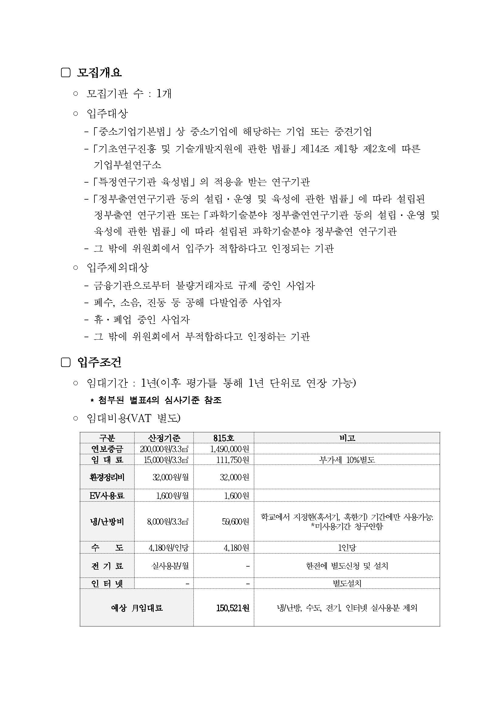 모집개요.  모집기관 수: 1개  입주대상 - 「중소기업기본법」 상 중소기업에 해당하는 기업 또는 중견기업 - 「기초연구진흥 및 기술개발지원에 관한 법률」 제14조 제1항 제2호에 따른 기업부설연구소 - 「특정연구기관 육성법」의 적용을 받는 연구기관 - 「정부출연연구기관 등의 설립&middot;운영 및 육성에 관한 법률」에 따라 설립된 정부출연 연구기관 또는 「과학기술분야 정부출연연구기관 등의 설립&middot;운영 및 육성에 관한 법률」에 따라 설립된 과학기술분야 정부출연 연구기관 - 그 밖에 위원회에서 입주가 적합하다고 인정되는 기관  입주제외대상 - 금융기관으로부터 불량거래자로 규제 중인 사업자 - 폐수, 소음, 진동 등 공해 다발업종 사업자 - 휴&middot;폐업 중인 사업자 - 그 밖에 위원회에서 부적합하다고 인정하는 기관  입주조건 - 임대기간: 1년(이후 평가를 통해 1년 단위로 연장 가능) - 첨부된 별표4의 심사기준 참조 - 임대비용(VAT 별도)  임대비용 표. 표 구성: 구분 / 산정기준 / 815호 / 비고  연보증금 - 산정기준: 200,000원/3.3㎡ - 815호: 1,490,000원  임대료 - 산정기준: 15,000원/3.3㎡ - 815호: 111,750원 - 비고: 부가세 10% 별도  환경정리비 - 산정기준: 32,000원/월 - 815호: 32,000원  EV사용료 - 산정기준: 1,600원/월 - 815호: 1,600원  냉/난방비 - 산정기준: 8,000원/3.3㎡ - 815호: 59,600원 - 비고: 학교에서 지정한(혹서기, 혹한기) 기간에만 사용가능, 미사용기간 청구안함  수도 - 산정기준: 4,180원/인당 - 815호: 4,180원 - 비고: 1인당  전기료 - 산정기준: 실사용분/월 - 815호: 대시 기호 표기 - 비고: 한전에 별도신청 및 설치  인터넷 - 산정기준: 대시 기호 표기 - 815호: 대시 기호 표기 - 비고: 별도설치  예상 월임대료 - 815호: 150,521원 - 비고: 냉난방, 수도, 전기, 인터넷 실사용분 제외.
