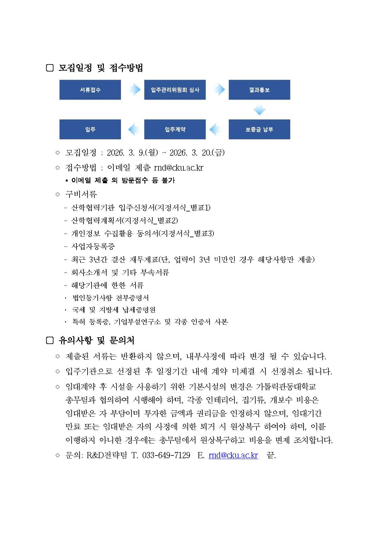 모집일정 및 접수방법.  절차 도식: 서류접수, 입주관리위원회 심사, 결과통보, 보증금 납부, 입주계약, 입주 순서로 진행.  모집일정: 2026. 3. 9.(월) ~ 2026. 3. 20.(금)  접수방법: 이메일 제출 rnd@cku.ac.kr 이메일 제출 외 방문접수 등 불가  구비서류: - 산학협력기관 입주신청서(지정서식_별표1) - 산학협력계획서(지정서식_별표2) - 개인정보 수집활용 동의서(지정서식_별표3) - 사업자등록증 - 최근 3년간 결산 재무제표(단, 업력이 3년 미만인 경우 해당사항만 제출) - 회사소개서 및 기타 부속서류 - 해당기관에 한한 서류 &middot; 법인등기사항 전부증명서 &middot; 국세 및 지방세 납세증명원 &middot; 특허 등록증, 기업부설연구소 및 각종 인증서 사본  유의사항 및 문의처: - 제출된 서류는 반환하지 않으며, 내부사정에 따라 변경 될 수 있습니다. - 입주기관으로 선정된 후 일정기간 내에 계약 미체결 시 선정취소 됩니다. - 임대계약 후 시설을 사용하기 위한 기본시설의 변경은 가톨릭관동대학교 총무팀과 협의하여 시행해야 하며, 각종 인테리어, 집기류, 개보수 비용은 임대받은 자 부담이며 투자한 금액과 권리금을 인정하지 않으며, 임대기간 만료 또는 임대받은 자의 사정에 의한 퇴거 시 원상복구 하여야 하며, 이를 이행하지 아니한 경우에는 총무팀에서 원상복구하고 비용을 변제 조치합니다. - 문의: R&D전략팀 T. 033-649-7129 E. rnd@cku.ac.kr 끝.