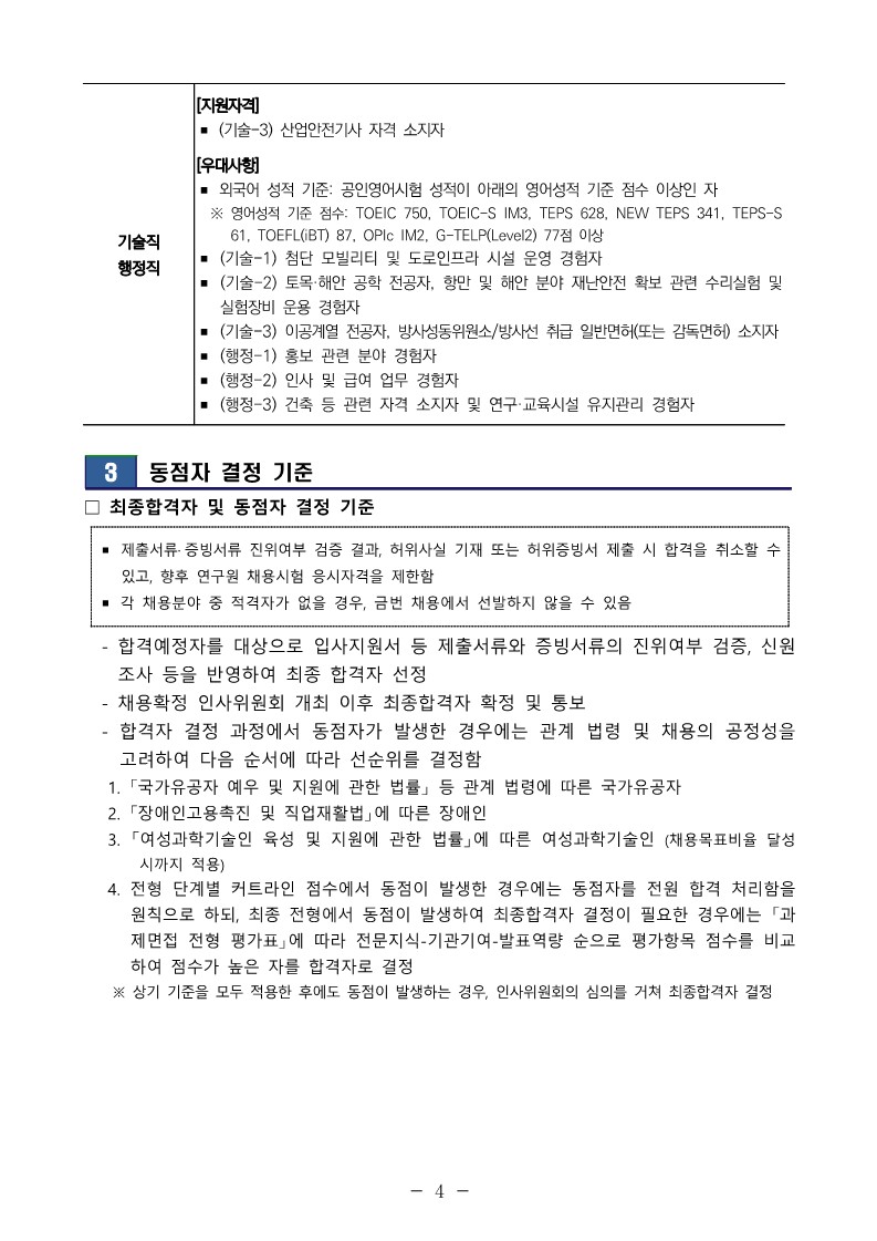 기술직 행정직 [지원자격] ？ (기술-3) 산업안전기사 자격 소지자 [우대사항] ？ 외국어 성적 기준: 공인영어시험 성적이 아래의 영어성적 기준 점수 이상인 자  ※ 영어성적 기준 점수: TOEIC 750, TOEIC-S IM3, TEPS 628, NEW TEPS 341, TEPS-S 61, TOEFL(iBT) 87, OPIc IM2, G-TELP(Level2) 77점 이상 ？ (기술-1) 첨단 모빌리티 및 도로인프라 시설 운영 경험자 ？ (기술-2) 토목&middot;해안 공학 전공자, 항만 및 해안 분야 재난안전 확보 관련 수리실험 및 실험장비 운용 경험자 ？ (기술-3) 이공계열 전공자, 방사성동위원소/방사선 취급 일반면허(또는 감독면허) 소지자？ (행정-1) 홍보 관련 분야 경험자 ？ (행정-2) 인사 및 급여 업무 경험자 ？ (행정-3) 건축 등 관련 자격 소지자 및 연구&middot;교육시설 유지관리 경험자  3 동점자 결정 기준 ？ 최종합격자 및 동점자 결정 기준 ？ 제출서류&middot; 증빙서류 진위여부 검증 결과, 허위사실 기재 또는 허위증빙서 제출 시 합격을 취소할 수 있고, 향후 연구원 채용시험 응시자격을 제한함 ？ 각 채용분야 중 적격자가 없을 경우, 금번 채용에서 선발하지 않을 수 있음  - 합격예정자를 대상으로 입사지원서 등 제출서류와 증빙서류의 진위여부 검증, 신원조사 등을 반영하여 최종 합격자 선정  - 채용확정 인사위원회 개최 이후 최종합격자 확정 및 통보  - 합격자 결정 과정에서 동점자가 발생한 경우에는 관계 법령 및 채용의 공정성을 고려하여 다음 순서에 따라 선순위를 결정함  1. 「국가유공자 예우 및 지원에 관한 법률」 등 관계 법령에 따른 국가유공자  2. 「장애인고용촉진 및 직업재활법」에 따른 장애인  3. 「여성과학기술인 육성 및 지원에 관한 법률」에 따른 여성과학기술인 (채용목표비율 달성 시까지 적용) 4. 전형 단계별 커트라인 점수에서 동점이 발생한 경우에는 동점자를 전원 합격 처리함을 원칙으로 하되, 최종 전형에서 동점이 발생하여 최종합격자 결정이 필요한 경우에는 「과제면접 전형 평가표」에 따라 전문지식-기관기여-발표역량 순으로 평가항목 점수를 비교하여 점수가 높은 자를 합격자로 결정  ※ 상기 기준을 모두 적용한 후에도 동점이 발생하는 경우, 인사위원회의 심의를 거쳐 최종합격자 결정