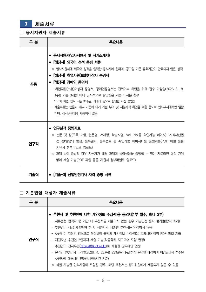7 제출서류 ？ 응시지원자 제출서류 구 분 주요내용 공통 ？ 응시지원서(입사지원서 및 자기소개서) ？ [해당자] 외국어 성적 증빙 서류  ※ 입사지원서에 외국어 성적을 입력한 응시자에 한하며, 공고일 기준 유효기간이 만료되지 않은 성적 ？ [해당자] 취업지원(보훈)대상자 증명서 ？ [해당자] 장애인 증명서  - 취업지원(보훈)대상자 증명서, 장애인증명서는 진위여부 확인을 위해 접수 마감일(2026. 3. 18. (수)) 기준 3개월 이내 공식적으로 발급받은 서류의 사본 첨부  * 조회 화면 캡쳐 또는 휴대폰, 카메라 등으로 촬영한 사진 불인정  - 제출서류는 법률과 내부 기준에 의거 가점 부여 및 지원자격 확인을 위한 용도로 인사부서에서만 열람 하며, 심사위원에게 제공하지 않음 연구직 ？ 연구실적 증빙자료  ※ 논문 첫 장(초록 포함, 논문명, 저자명, 학술지명, Vol. No.등 확인가능 페이지), 지식재산권 첫 장(발명의 명칭, 등록일자, 등록번호 등 확인가능 페이지) 등 증빙서류(PDF 파일 등을 지원서 첨부파일로 업로드)  ※ 과제 참여 증빙의 경우 지원자가 해당 과제에 참여했음을 증빙할 수 있는 자료라면 형식 관계 없이 제출 가능(PDF 파일 등을 지원서 첨부파일로 업로드) 기술직 ？ [기술-3] 산업안전기사 자격 증빙 서류 ？ 기본면접 대상자 제출서류 구 분 주요내용 연구직 ？ 추천서 및 추천인에 대한 개인정보 수집&middot;이용 동의서(1부 필수, 최대 2부)  - 서류전형 합격자 중 기간 내 추천서를 제출하지 않는 경우 기본면접 응시 불가(불합격 처리)  - 추천인이 직접 제출해야 하며, 지원자가 제출한 추천서는 인정하지 않음  - 추천인이 지정된 양식으로 작성하여 붙임의 개인정보 수집&middot;이용 동의서와 함께 PDF 파일 제출  - 지원자별 추천인 2인까지 제출 가능(최종학위 지도교수 포함 권장)  - 추천인이 전자우편(recruit@kict.re.kr)로 제출한 경우에만 인정  - 온라인 인성검사 마감일(2026. 4. 23.(목) 23:59)과 동일하게 운영할 예정이며 마감일까지 접수된 추천서에 대해서만 인정(※한국시간 기준)  ※ 식별 가능한 인적사항이 포함될 경우, 해당 추천서는 평가위원에게 제공되지 않을 수 있음