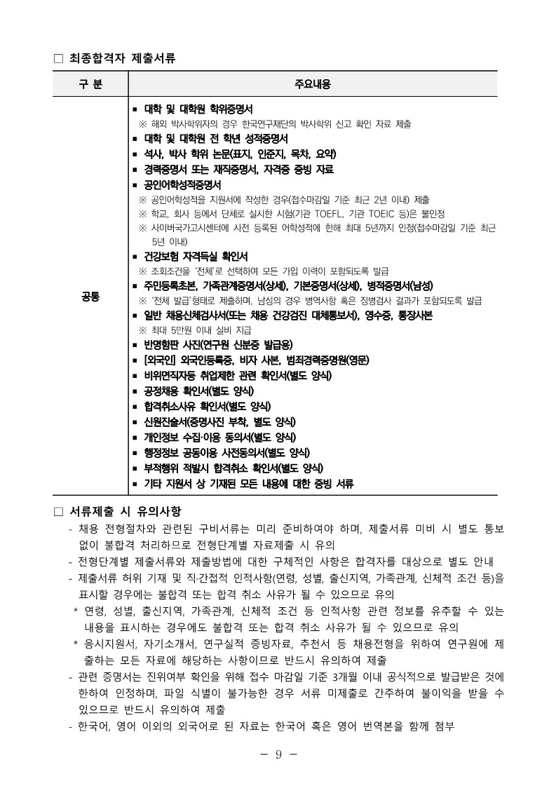 ？ 최종합격자 제출서류 ？ 서류제출 시 유의사항  - 채용 전형절차와 관련된 구비서류는 미리 준비하여야 하며, 제출서류 미비 시 별도 통보 없이 불합격 처리하므로 전형단계별 자료제출 시 유의  - 전형단계별 제출서류와 제출방법에 대한 구체적인 사항은 합격자를 대상으로 별도 안내 - 제출서류 허위 기재 및 직&middot;간접적 인적사항(연령, 성별, 출신지역, 가족관계, 신체적 조건 등)을 표시할 경우에는 불합격 또는 합격 취소 사유가 될 수 있으므로 유의  * 연령, 성별, 출신지역, 가족관계, 신체적 조건 등 인적사항 관련 정보를 유추할 수 있는 내용을 표시하는 경우에도 불합격 또는 합격 취소 사유가 될 수 있으므로 유의  * 응시지원서, 자기소개서, 연구실적 증빙자료, 추천서 등 채용전형을 위하여 연구원에 제출하는 모든 자료에 해당하는 사항이므로 반드시 유의하여 제출  - 관련 증명서는 진위여부 확인을 위해 접수 마감일 기준 3개월 이내 공식적으로 발급받은 것에 한하여 인정하며, 파일 식별이 불가능한 경우 서류 미제출로 간주하여 불이익을 받을 수 있으므로 반드시 유의하여 제출  - 한국어, 영어 이외의 외국어로 된 자료는 한국어 혹은 영어 번역본을 함께 첨부 구 분 주요내용 공통 ？ 대학 및 대학원 학위증명서  ※ 해외 박사학위자의 경우 한국연구재단의 박사학위 신고 확인 자료 제출 ？ 대학 및 대학원 전 학년 성적증명서 ？ 석사, 박사 학위 논문(표지, 인준지, 목차, 요약) ？ 경력증명서 또는 재직증명서, 자격증 증빙 자료 ？ 공인어학성적증명서  ※ 공인어학성적을 지원서에 작성한 경우(접수마감일 기준 최근 2년 이내) 제출  ※ 학교, 회사 등에서 단체로 실시한 시험(기관 TOEFL, 기관 TOEIC 등)은 불인정  ※ 사이버국가고시센터에 사전 등록된 어학성적에 한해 최대 5년까지 인정(접수마감일 기준 최근 5년 이내) ？ 건강보험 자격득실 확인서  ※ 조회조건을 &lsquo;전체&rsquo;로 선택하여 모든 가입 이력이 포함되도록 발급 ？ 주민등록초본, 가족관계증명서(상세), 기본증명서(상세), 병적증명서(남성)  ※ &lsquo;전체 발급&rsquo;형태로 제출하며, 남성의 경우 병역사항 혹은 징병검사 결과가 포함되도록 발급 ？ 일반 채용신체검사서(또는 채용 건강검진 대체통보서), 영수증, 통장사본  ※ 최대 5만원 이내 실비 지급 ？ 반명함판 사진(연구원 신분증 발급용) ？ [외국인] 외국인등록증, 비자 사본, 범죄경력증명원(영문) ？ 비위면직자등 취업제한 관련 확인서(별도 양식) ？ 공정채용 확인서(별도 양식) ？ 합격취소사유 확인서(별도 양식) ？ 신원진술서(증명사진 부착, 별도 양식) ？ 개인정보 수집&middot;이용 동의서(별도 양식) ？ 행정정보 공동이용 사전동의서(별도 양식) ？ 부적행위 적발시 합격취소 확인서(별도 양식) ？ 기타 지원서 상 기재된 모든 내용에 대한 증빙 서류