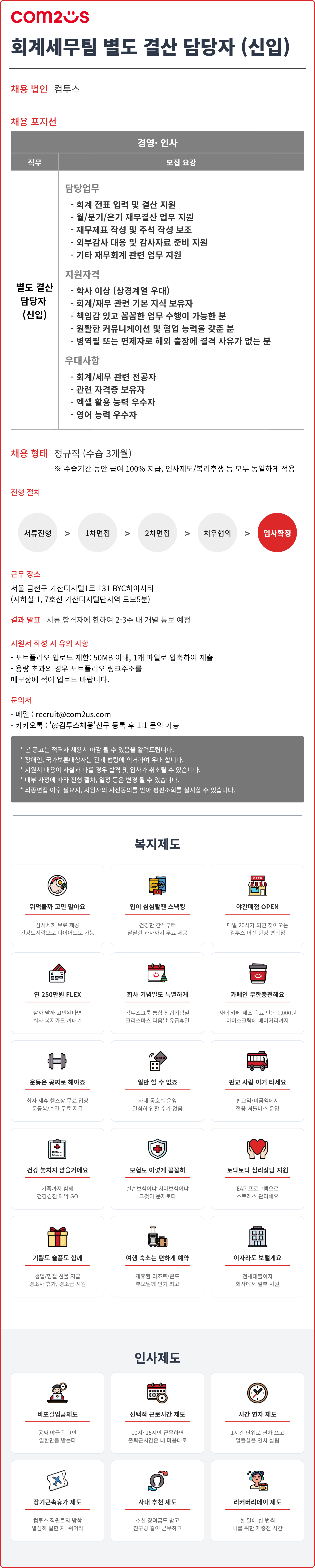 컴투스 채용 안내 이미지. 총 4개 화면으로 구성된 하나의 이미지이며, 회계세무팀 별도 결산 담당자(신입) 채용 정보와 복지제도, 인사제도를 안내한다.  첫 번째 화면 상단 좌측에는 com2us 로고가 있고, 큰 제목은 &lsquo;회계세무팀 별도 결산 담당자 (신입)&rsquo;이다.  채용 법인: 컴투스  채용 포지션 표 상단 제목: 경영&middot;인사  표 머리글: 직무 / 모집 요강  직무: 별도 결산 담당자 (신입)  모집 요강 내용 중 담당업무: - 회계 전표 입력 및 결산 지원 - 월/분기/오기 재무결산 업무 지원 - 재무제표 작성 및 주석 작성 보조 - 외부감사 대응 및 감사자료 준비 지원 - 기타 재무회계 관련 업무 지원  지원자격: - 학사 이상 (상경계열 우대) - 회계/재무 관련 기본 지식 보유자 - 책임감 있고 꼼꼼한 업무 수행이 가능한 분 - 원활한 커뮤니케이션 및 협업 능력을 갖춘 분 - 병역필 또는 면제자로 해외 출장에 결격 사유가 없는 분  우대사항: - 회계/세무 관련 전공자 - 관련 자격증 보유자 - 엑셀 활용 능력 우수자 - 영어 능력 우수자  두 번째 화면 내용:  채용 형태: 정규직 (수습 3개월) ※ 수습기간 동안 급여 100% 지급, 인사제도/복리후생 등 모두 동일하게 적용  전형 절차: 서류전형 > 1차면접 > 2차면접 > 처우협의 > 입사확정  근무 장소: 서울 금천구 가산디지털1로 131 BYC하이시티 (지하철 1, 7호선 가산디지털단지역 도보5분)  결과 발표: 서류 합격자에 한하여 2~3주 내 개별 통보 예정  지원서 작성 시 유의 사항: - 포트폴리오 업로드 제한: 50MB 이내, 1개 파일로 압축하여 제출 - 용량 초과의 경우 포트폴리오 링크주소를 메모장에 적어 업로드 바랍니다.  문의처: - 메일 : recruit@com2us.com - 카카오톡 : &lsquo;@컴투스채용&rsquo; 친구 등록 후 1:1 문의 가능  하단 회색 안내 박스: * 본 공고는 적격자 채용 시 마감 될 수 있음을 알려드립니다. * 장애인, 국가보훈대상자는 관계 법령에 의거하여 우대 합니다. * 지원서 내용이 사실과 다를 경우 합격 및 입사가 취소될 수 있습니다. * 내부 사정에 따라 전형 절차, 일정 등은 변경 될 수 있습니다. * 최종합격 이후필요시, 지원자의 사전동의를 받아 평판조회가 실시될 수 있습니다.  세 번째 화면 제목: 복지제도  복지제도 항목 15개: 1. 뭐먹을까 고민 말아요    - 삼시세끼 무료 제공    - 건강도시락으로 다이어트도 가능  2. 일이 심심할 땐 스낵킹    - 건강한 간식부터    - 특별한 과자까지 두루 제공  3. 야간매점 OPEN    - 매일 20시가 되면 찾아오는    - 컴투스 버전 한정 편의점  4. 연 250만원 FLEX    - 실개 펴가 고민된다면    - 회사 복지카드 꺼내기  5. 회사 기념일도 특별하게    - 컴투스를 품 한 장기기념일    - 크리스마스 다음날 유급휴일  6. 카페인 무한충전해요    - 사내 카페 제조 음료 년돈 1,000원    - 아이스콜비 베이커리까지  7. 운동은 공짜로 해야죠    - 회사 제휴 헬스장 무료 입장    - 운동복/수건 무료 지급  8. 일만 할 수 없죠    - 사내 동호회 운영    - 열심히 할수록 쉴 수 있음  9. 판교 사람 이거 사세요    - 판교역/미금역에서    - 전용 셔틀버스 운영  10. 건강 놓치지 않을게요     - 가족까지 함께     - 건강검진 예약 GO  11. 보험도 이렇게 꼼꼼히     - 실손보험이나 치아보험이나     - 그것이 문제로다  12. 토닥토닥 심리상담 지원     - EAP 프로그램으로     - 스트레스 관리해요  13. 기쁨도 슬픔도 함께     - 생일/명절 선물 지급     - 경조사 휴가, 경조금 지원  14. 여행 숙소도 편하게 예약     - 제휴된 리조트/콘도     - 부트님에 인기 최고  15. 이자라도 보탤게요     - 전세대출이자     - 회사에서 일부 지원  네 번째 화면 제목: 인사제도  인사제도 항목 6개: 1. 비교평임제도    - 공과 마은은 그대로    - 일한만큼 받는다  2. 선택적 근로시간 제도    - 10시~15시만 근무하면    - 출퇴근시간은 내 마음대로  3. 시간 연차 제도    - 1시간 단위로 연차 쓰고    - 알뜰살뜰 연차 설립  4. 장기근속휴가 제도    - 컴투스 직원들의 방학    - 열심히 일한 자, 쉬어라  5. 사내 추천 제도    - 추천 장려금도 받고    - 친구랑 같이 근무하고  6. 리커버리데이 제도    - 한 달에 한 번씩    - 나를 위한 재충전 시간