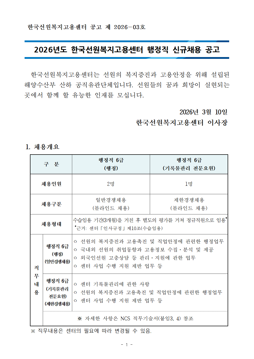 한국선원복지고용센터 공고 제 2026-03호    2026년도 한국선원복지고용센터 행정직 신규채용 공고      한국선원복지고용센터는 선원의 복지증진과 고용안정을 위해 설립된 해양수산부 산하 공직유관단체입니다. 선원들의 꿈과 희망이 실현되는 곳에서 함께 할 유능한 인재를 모십니다.  2026년 3월 10일   한국선원복지고용센터 이사장   1. 채용개요  구  분 행정직 6급 (행정) 행정직 6급 (기록물관리 전문요원) 채용인원 2명 1명 채용구분 일반경쟁채용 (블라인드 채용) 제한경쟁채용 (블라인드 채용) 채용형태 수습임용 기간(3개월)을 거친 후 별도의 평가를 거쳐 정규직원으로 임용*  *근거: 센터「인사규정」제10조(수습임용) 직무내용 행정직 6급 (행정) (일반경쟁채용) ㅇ 선원의 복지증진과 고용촉진 및 직업안정에 관련한 행정업무 ㅇ 국내외 선원의 취업동향과 고용정보 수집&middot;분석 및 제공 ㅇ 외국인선원 고충상담 등 관리&middot;지원에 관한 업무 ㅇ 센터 사업 수행 지원 제반 업무 등 행정직 6급 (기록물관리 전문요원)  (제한경쟁채용) ㅇ 센터 기록물관리에 관한 사항 ㅇ 선원의 복지증진과 고용촉진 및 직업안정에 관련한 행정업무 ㅇ 센터 사업 수행 지원 제반 업무 등 ※ 자세한 사항은 NCS 직무기술서(붙임3, 4) 참조    ※ 직무내용은 센터의 필요에 따라 변경될 수 있음