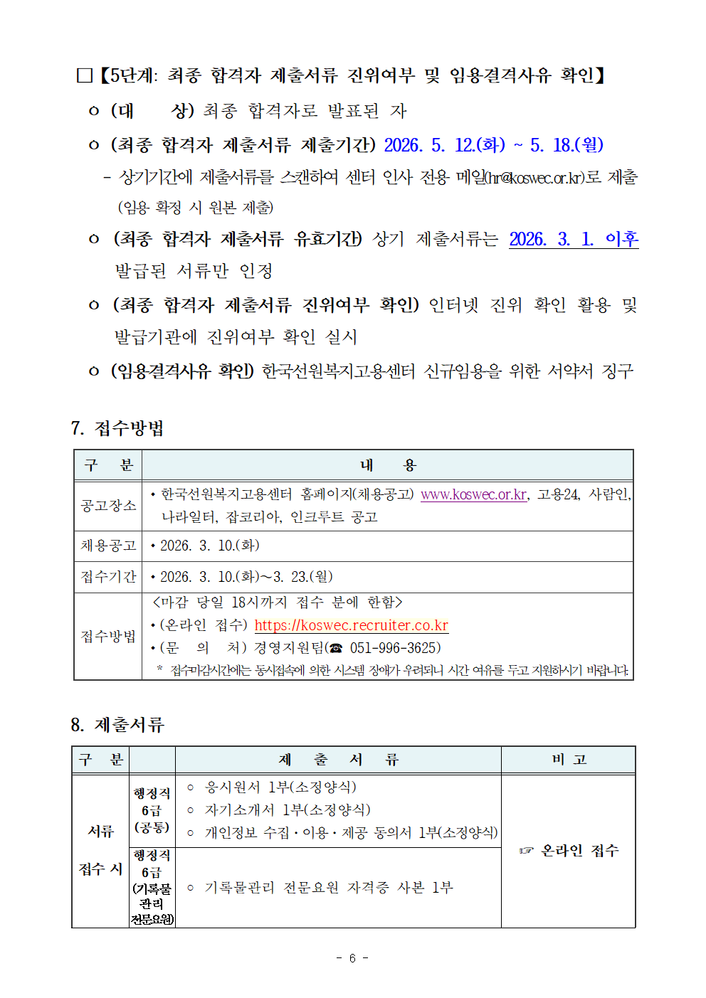 □【5단계: 최종 합격자 제출서류 진위여부 및 임용결격사유 확인】   ㅇ (대    상) 최종 합격자로 발표된 자    ㅇ (최종 합격자 제출서류 제출기간) 2026. 5. 12.(화) ~ 5. 18.(월)     - 상기기간에 제출서류를 스캔하여 센터 인사 전용 메일(hr@koswec.or.kr)로 제출(임용 확정 시 원본 제출)    ㅇ (최종 합격자 제출서류 유효기간) 상기 제출서류는 2026. 3. 1. 이후 발급된 서류만 인정    ㅇ (최종 합격자 제출서류 진위여부 확인) 인터넷 진위 확인 활용 및 발급기관에 진위여부 확인 실시    ㅇ (임용결격사유 확인) 한국선원복지고용센터 신규임용을 위한 서약서 징구  7. 접수방법  구   분 내    용 공고장소 ？？한국선원복지고용센터 홈페이지(채용공고) www.koswec.or.kr, 고용24, 사람인, 나라일터, 잡코리아, 인크루트 공고 채용공고 ？？2026. 3. 10.(화) 접수기간 ？？2026. 3. 10.(화)&sim;3. 23.(월) 접수방법  <마감 당일 18시까지 접수 분에 한함> ？？(온라인 접수) https://koswec.recruiter.co.kr ？？(문  의  처) 경영지원팀(☎ 051-996-3625)   * 접수마감시간에는 동시접속에 의한 시스템 장애가 우려되니 시간 여유를 두고 지원하시기 바랍니다.   8. 제출서류  구  분  제   출   서   류 비 고 서류 접수 시 행정직6급 (공통)  ？ 응시원서 1부(소정양식)  ？ 자기소개서 1부(소정양식)  ？ 개인정보 수집&middot;이용&middot;제공 동의서 1부(소정양식) ☞ 온라인 접수 행정직 6급 (기록물관리 전문요원)  ？ 기록물관리 전문요원 자격증 사본 1부 면접시험 응시 전  ？ 자격증 사본 또는 증명서(임용예정일 기준 유효분)  ？ 교육사항 증빙서류(학교교육만 2026. 1. 24. 이후 발급분)   * 학교교육: 성적증명서(학교장 직인 必)   * 직업교육: 교육이수증 또는 수료증 등(NCS 훈련과정 코드와 교육 이수 시간을 증명할 수 있는 서류)   ？ 취업지원 대상자 증명서(2026. 1. 24. 이후 발급분)  ？ 장애인 증명서(2026. 1. 24. 이후 발급분)    ※ 제출 서류는 진위 확인을 위해서만 활용될 뿐 심사위원 등에게는 제공되지 않습니다. ☞ 온라인 접수 ？？필기합격자에 한하여 면접전형 응시 전(2026. 4. 24.(금) 18시)까지 접수  * 주민등록번호 뒷자리는 블라인드 처리 必 최종 합격 시  ？ 재직 또는 경력증명서(해당 기관장의 직인이 날인되어 있어야 함)  ？ 최종학력증명서  ？ 주민등록초본 및 등본(남성의 경우 초본에 병역사항 기재)  ？ 채용 신체검사서  ？ 사진(3.5&times;4.5)  ？ 기타 인사관리 상 필요하다고 인정되는 서류(최종 합격자 발표 시 안내) 센터 인사 전용 메일로 제출 (2026. 3. 1. 이후 발급된 서류)  * 블라인드 처리하지 않음 최종  임용 시  ？ 자격증(공인어학성적 포함) 및 직업교육 이수증을 제외한 모든 제출서류 원본 * 블라인드 처리하지 않음  구  분  제   출   서   류 비 고 서류 접수 시 행정직6급 (공통)  ？ 응시원서 1부(소정양식)  ？ 자기소개서 1부(소정양식)  ？ 개인정보 수집&middot;이용&middot;제공 동의서 1부(소정양식) ☞ 온라인 접수 행정직 6급 (기록물관리 전문요원)  ？ 기록물관리 전문요원 자격증 사본 1부