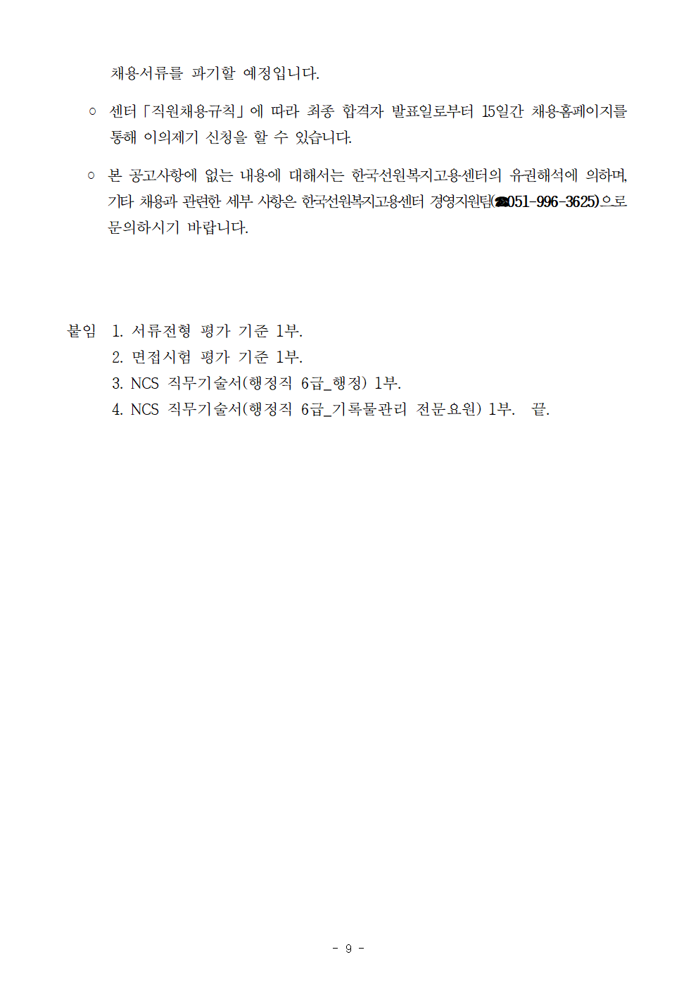 채용서류를 파기할 예정입니다.    ？ 센터「직원채용규칙」에 따라 최종 합격자 발표일로부터 15일간 채용홈페이지를 통해 이의제기 신청을 할 수 있습니다.    ？ 본 공고사항에 없는 내용에 대해서는 한국선원복지고용센터의 유권해석에 의하며, 기타 채용과 관련한 세부 사항은 한국선원복지고용센터 경영지원팀(☎051-996-3625)으로 문의하시기 바랍니다.    붙임  1. 서류전형 평가 기준 1부.       2. 면접시험 평가 기준 1부.       3. NCS 직무기술서(행정직 6급_행정) 1부.       4. NCS 직무기술서(행정직 6급_기록물관리 전문요원) 1부.  끝.