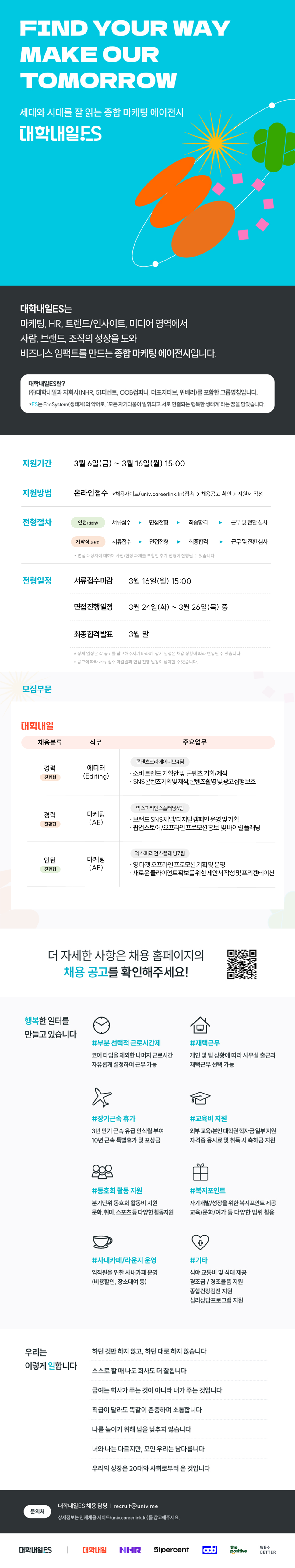 FIND YOUR WAY MAKE OUR TOMORROW  세대와 시대를 잘 읽는 종합 마케팅 에이전시 대학내일ES  대학내일ES는 마케팅, HR, 트렌드/인사이트, 미디어 영역에서 사람, 브랜드, 조직의 성장을 도와 비즈니스 임팩트를 만드는 종합 마케팅 에이전시입니다.  대학내일ES란? (주)대학내일 자회사를 포함한 그룹명칭입니다.  .  지원기간 3월 6일(금) ~ 3월 16일(월) 15:00  지원방법 온라인접수  채용사이트(univ.careerlink.kr) 접속 > 채용공고 확인 > 지원서 작성  전형절차 인턴(전환형) 서류접수 > 면접전형 > 최종합격 > 근무 및 전환 심사  계약직(전환형) 서류접수 > 면접전형 > 최종합격 > 근무 및 전환 심사    면접 대상자에 대하여 사전/현장 과제를 포함한 추가 전형이 진행될 수 있습니다.  전형일정 서류 접수마감 3월 16일(월) 15:00 면접 진행일정 3월 24일(화) ~ 3월 26일(목) 중 최종합격발표 3월 말    상세 일정은 각 공고를 참고해주시기 바라며, 상기 일정은 채용 상황에 따라 변동될 수 있습니다.   공고에 따라 서류 접수 마감일과 면접 진행 일정이 상이할 수 있습니다.  모집부문  대학내일  채용분류 / 직무 / 주요업무  경력 전환형 에디터 (Editing) 콘텐츠크리에이티브4팀 - 소비 트렌드 기획안 및 콘텐츠 기획/제작 - SNS 콘텐츠 기획 및 제작, 콘텐츠 촬영 및 광고 진행 보조  경력 전환형 마케팅 (AE) 익스피리언스플래닝6팀 - 브랜드 SNS 채널/디지털 캠페인 운영 및 기획 - 팝업스토어/오프라인 프로모션 홍보 및 바이럴 플래닝  인턴 전환형 마케팅 (AE) 익스피리언스플래닝7팀 - 영타겟 오프라인 프로모션 기획 및 운영 - 새로운 클라이언트 확보를 위한 제안서 작성 및 프리젠테이션  더 자세한 사항은 채용 홈페이지의 채용 공고를 확인해주세요!  우측 QR코드 안내: QR 접속 주소 http://m.site.naver.com/12UAJ  행복한 일터를 만들고 있습니다  -부분 선택적 근로시간제 코어 타임을 제외한 나머지 근로시간 자유롭게 설정하여 근무 가능  -재택근무 개인 및 팀 상황에 따라 사무실 출근과 재택근무 선택 가능  -장기근속 휴가 3년 만기 근속 유급 안식월 부여 10년 근속 특별휴가 및 포상금  -교육비 지원 외부 교육/본인 대학원 학자금 일부 지원 자격증 응시료 및 취득 시 축하금 지원  -동호회 활동 지원 분기 단위 동호회 활동비 지원 문화, 취미, 스포츠 등 다양한 활동 지원  -복지포인트 자기계발/성장을 위한 복지포인트 제공 교육/문화/여가 등 다양한 범위 활용  -사내카페/라운지 운영 임직원을 위한 사내카페 운영 (비용 할인, 장소 대여 등)  -기타 심야 교통비 및 식대 제공 경조금 / 경조물품 지원 종합건강검진 지원 심리상담프로그램 지원  우리는 이렇게 일합니다  하던 것만 하지 않고, 하던 대로 하지 않습니다 스스로 할 때 나도 회사도 더 잘됩니다 급여는 회사가 주는 것이 아니라 내가 주는 것입니다 직급이 달라도 똑같이 존중하며 소통합니다 나를 높이기 위해 남을 낮추지 않습니다 너와 나는 다르지만, 모인 우리는 남다릅니다 우리의 성장은 20대와 사회로부터 온 것입니다  문의처 대학내일ES 채용 담당 |  상세정보는 인재채용 사이트(univ.careerlink.kr)를 참고해주세요.