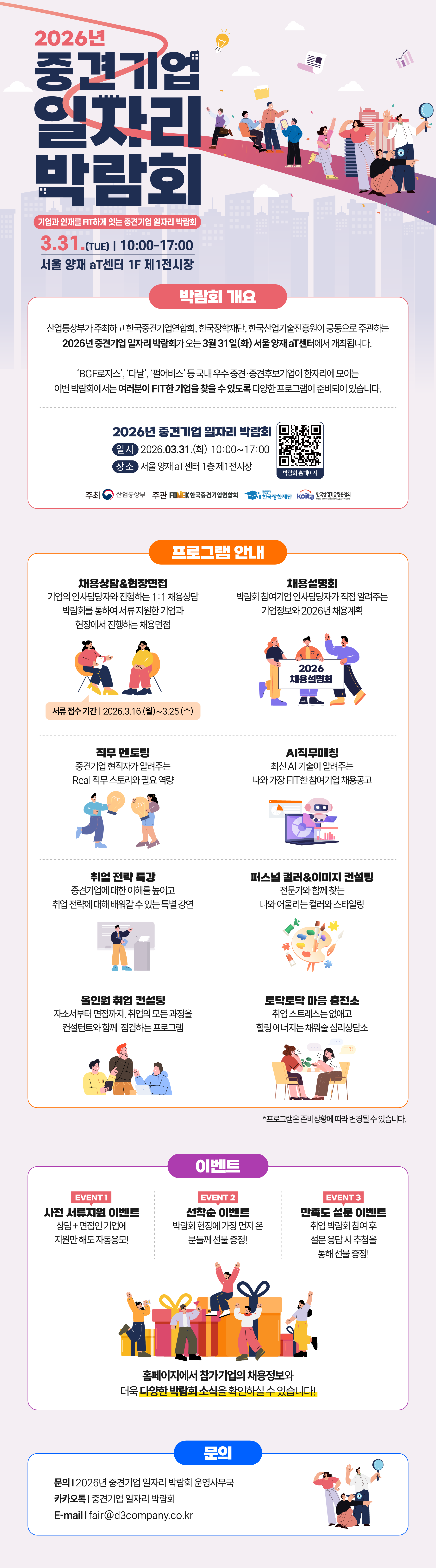 2026년 중견기업 일자리 박람회 포스터.  상단 메인 제목: 2026년 중견기업 일자리 박람회  부제: 기업과 인재를 FIT하게 잇는 중견기업 일자리 박람회  행사 일시: 3.31.(TUE) | 10:00-17:00  행사 장소: 서울 양재 aT센터 1F 제1전시장  박람회 개요 산업통상부가 주최하고 한국중견기업연합회, 한국장학재단, 한국산업기술진흥원이 공동으로 주관하는 2026년 중견기업 일자리 박람회가 오는 3월 31일(화) 서울 양재 aT센터에서 개최됩니다.  &lsquo;BGF로지스&rsquo;, &lsquo;다날&rsquo;, &lsquo;펄어비스&rsquo; 등 국내 우수 중견&middot;중견후보기업이 한자리에 모이는 이번 박람회에서는 여러분이 FIT한 기업을 찾을 수 있도록 다양한 프로그램이 준비되어 있습니다.  하단 행사 정보: 2026년 중견기업 일자리 박람회 일시 2026.03.31.(화) 10:00~17:00 장소 서울 양재 aT센터 1층 제1전시장  우측 QR 안내: 박람회 홈페이지 QR 접속 주소: https://m.site.naver.com/1reDq  하단 주최/주관 표기: 주최 산업통상부 주관 FOMEK 한국중견기업연합회 한국장학재단 KIAT 한국산업기술진흥원  프로그램 안내  1. 채용상담&현장면접 기업의 인사담당자와 진행하는 1:1 채용상담 박람회를 통해 서류 지원한 기업과 현장에서 진행하는 채용면접 서류 접수 기간 | 2026.3.16.(월)~3.25.(수)  2. 채용설명회 박람회 참가기업 인사담당자가 직접 알려주는 기업분석 2026년 채용계획  3. 직무 멘토링 중견기업 현직자가 알려주는 Real 직무와 취업역량  4. AI 직무매칭 최신 AI 기술이 알려주는 나와 기업간 FIT한 취업성공  5. 취업 전략 특강 중견기업에 대한 이해를 높이고 취업 전략에 대해 배워갈 수 있는 특강강연  6. 퍼스널 컬러&이미지 컨설팅 전문가와 함께 찾는 나와 어울리는 컬러와 스타일링  7. 올인원 취업 컨설팅 자소서부터 면접까지, 취업의 모든 과정을 컨설턴트와 함께 점검하는 프로그램  8. 토닥토닥 마음 충전소 취업 스트레스는 덜어내고 힐링이 필요한 취준생을 위한 채움충전소  하단 주석: * 프로그램은 준비상황에 따라 변경될 수 있습니다.  이벤트  EVENT 1 사전 서류전형 이벤트 상담 + 면접인 기업에 지원만 해도 자동응모!  EVENT 2 선착순 이벤트 박람회 현장에 가장 먼저 온 분들께 선물 증정!  EVENT 3 만족도 설문 이벤트 취업 박람회 참여 후 설문 응답 시 추첨을 통해 선물 증정!  이벤트 하단 문구: 홈페이지에서 참가기업의 채용정보와 더욱 다양한 박람회 소식을 확인하실 수 있습니다.  문의 문의 | 2026년 중견기업 일자리 박람회 운영사무국 카카오톡 | 중견기업 일자리 박람회 E-mail | fair@d3company.co.kr  시각 요소 설명: 전체 배경은 연보라색 계열이며, 상단에는 다양한 구직자와 면접&middot;행사 관련 일러스트가 배치되어 있다. 프로그램 안내 영역은 주황색 테두리 박스, 이벤트 영역은 보라색 테두리 박스, 문의 영역은 파란색 테두리 박스로 구성되어 있으며, 각 영역마다 사람과 선물상자, 상담, 직무, AI, 컬러, 취업 컨설팅 등을 상징하는 삽화가 포함되어 있다.